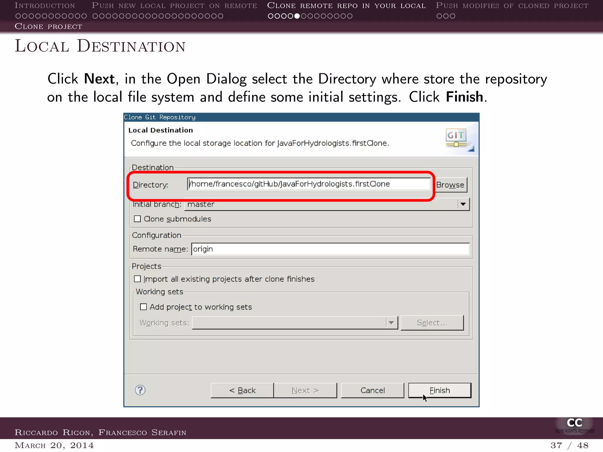 Introduction Push new local project on remote Clone remote repo in your local Push modifies of cloned project
Clone project
Local Destination
Click Next, in the Open Dialog select the Directory where store the repository
on the local ﬁle system and deﬁne some initial settings. Click Finish.
Riccardo Rigon, Francesco Serafin
March 20, 2014 37 / 48
 