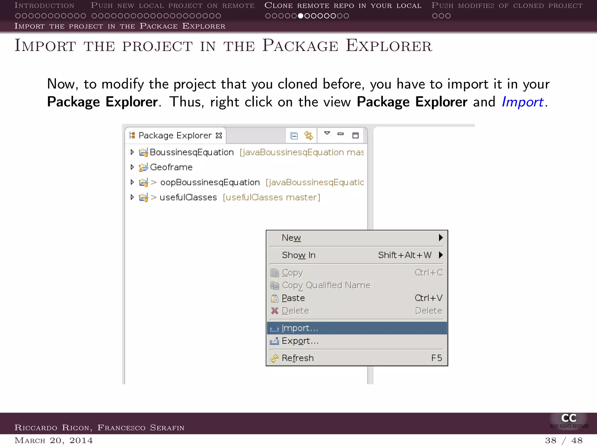 Introduction Push new local project on remote Clone remote repo in your local Push modifies of cloned project
Import the project in the Package Explorer
Import the project in the Package Explorer
Now, to modify the project that you cloned before, you have to import it in your
Package Explorer. Thus, right click on the view Package Explorer and Import.
Riccardo Rigon, Francesco Serafin
March 20, 2014 38 / 48
 
