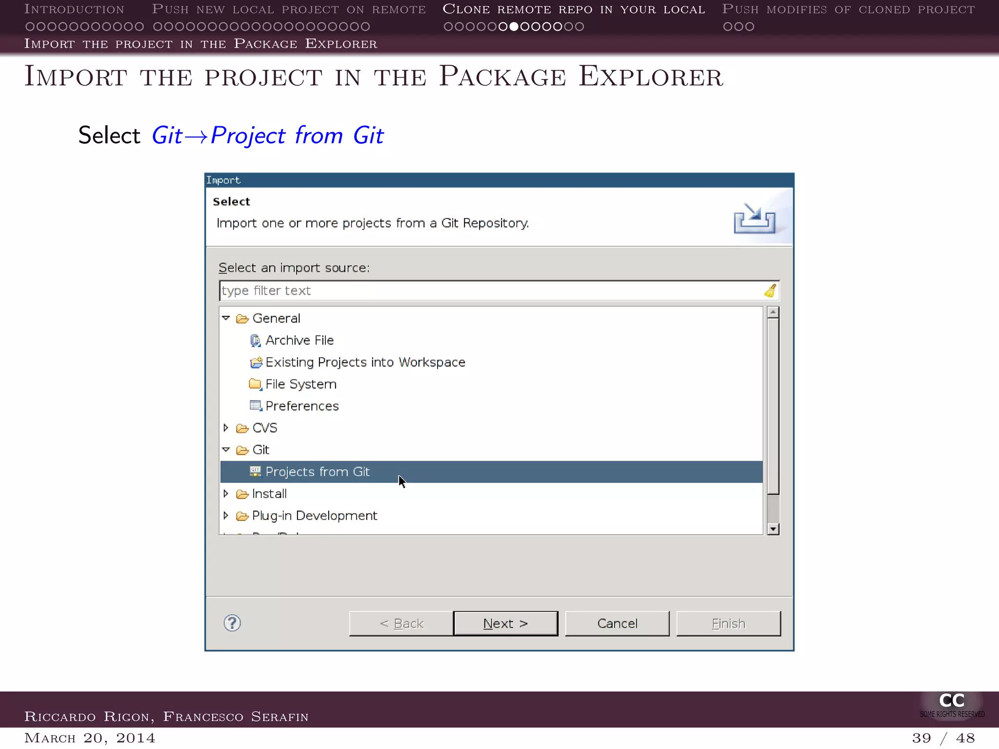 Introduction Push new local project on remote Clone remote repo in your local Push modifies of cloned project
Import the project in the Package Explorer
Import the project in the Package Explorer
Select Git→Project from Git
Riccardo Rigon, Francesco Serafin
March 20, 2014 39 / 48
 