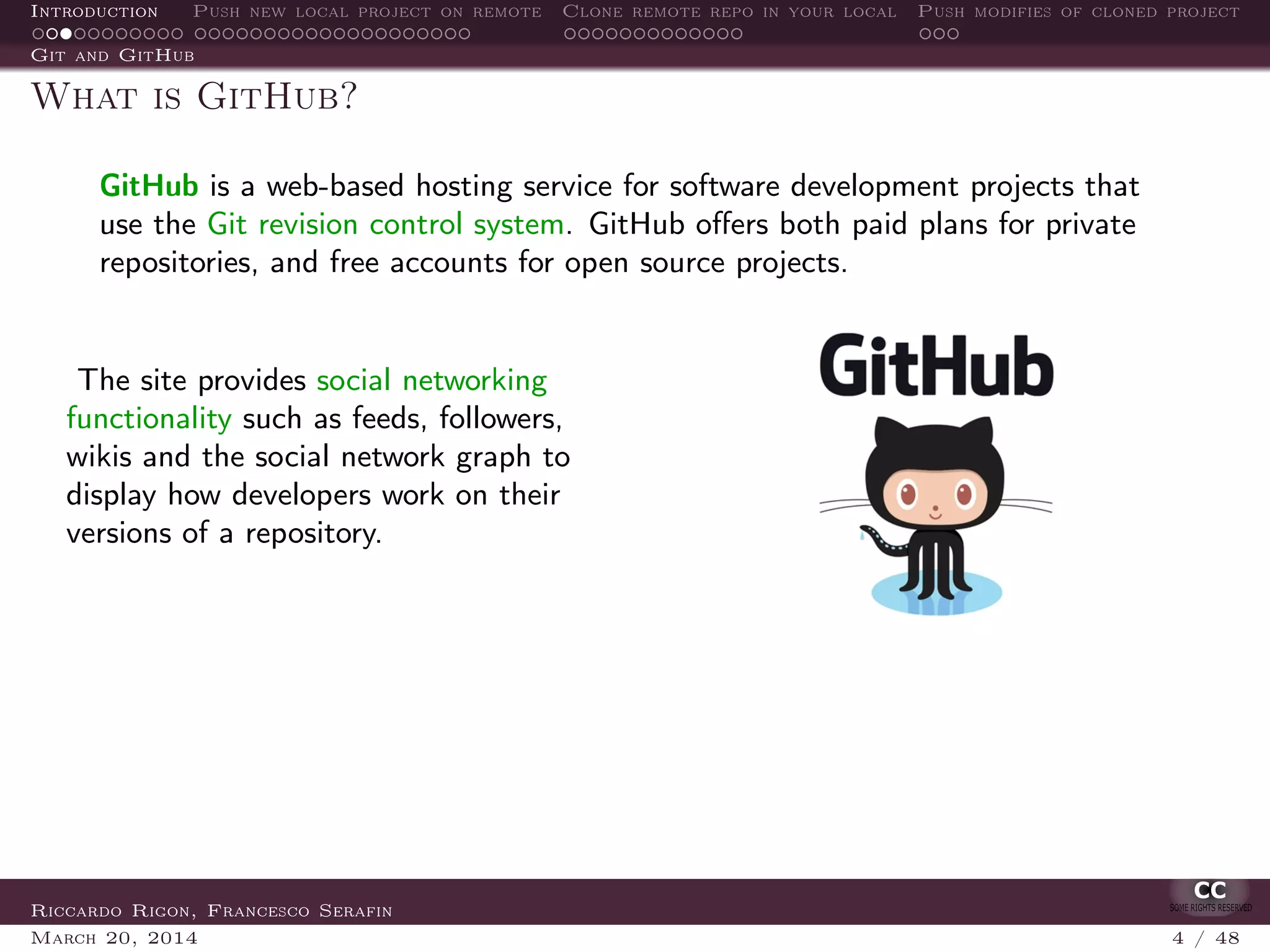 Introduction Push new local project on remote Clone remote repo in your local Push modifies of cloned project
Git and GitHub
What is GitHub?
GitHub is a web-based hosting service for software development projects that
use the Git revision control system. GitHub oﬀers both paid plans for private
repositories, and free accounts for open source projects.
The site provides social networking
functionality such as feeds, followers,
wikis and the social network graph to
display how developers work on their
versions of a repository.
Riccardo Rigon, Francesco Serafin
March 20, 2014 4 / 48
 