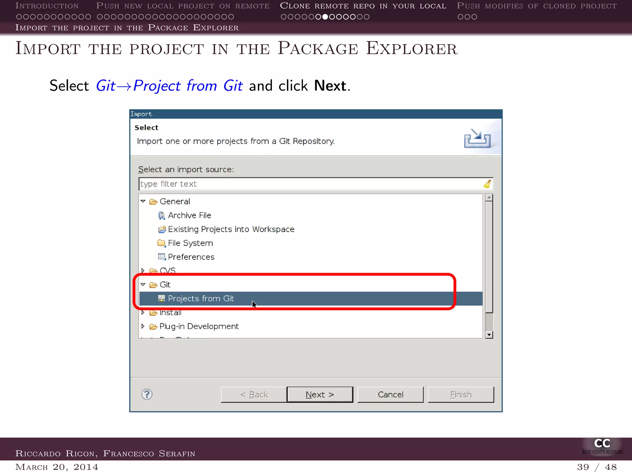 Introduction Push new local project on remote Clone remote repo in your local Push modifies of cloned project
Import the project in the Package Explorer
Import the project in the Package Explorer
Select Git→Project from Git and click Next.
Riccardo Rigon, Francesco Serafin
March 20, 2014 39 / 48
 