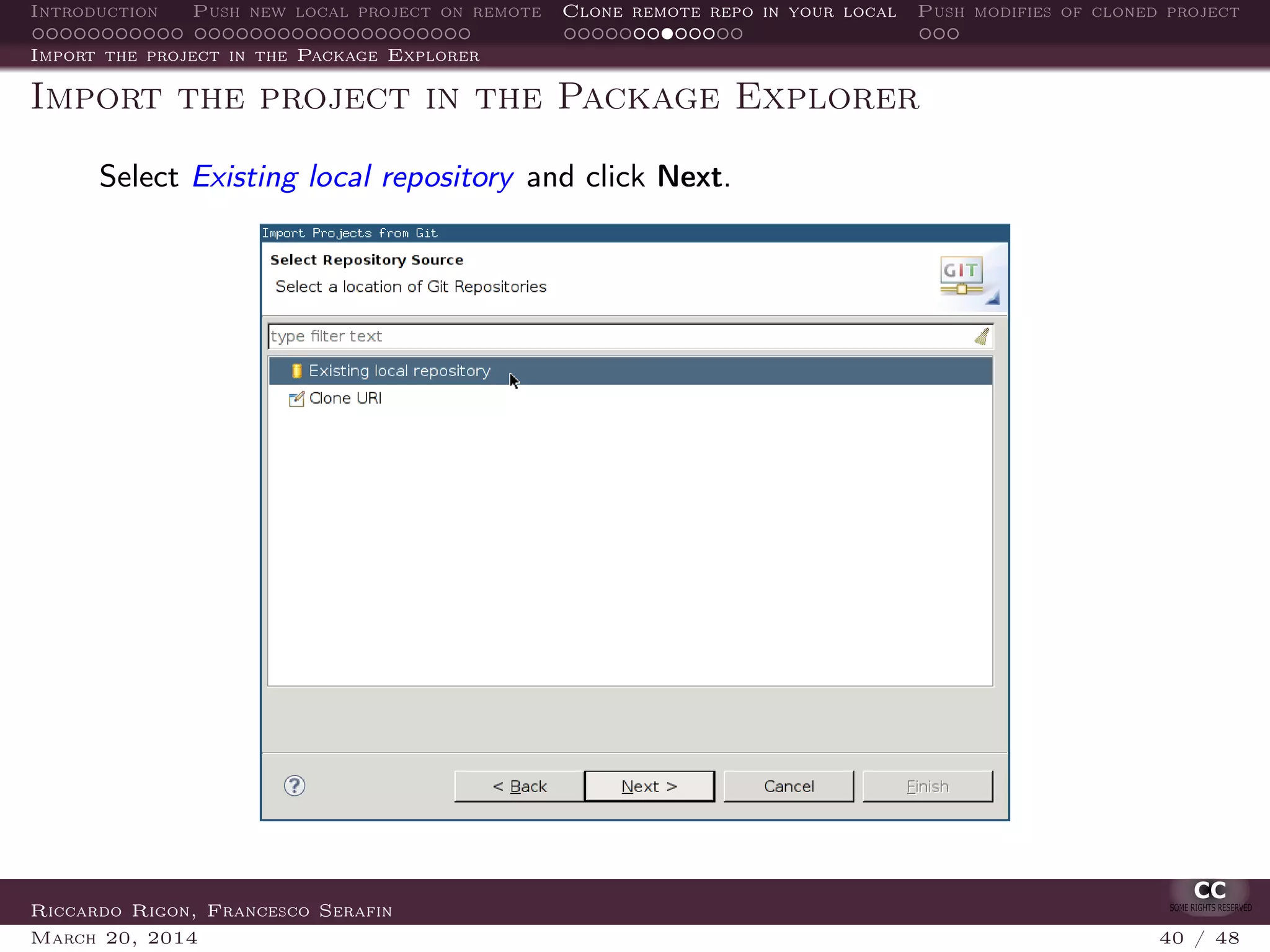 Introduction Push new local project on remote Clone remote repo in your local Push modifies of cloned project
Import the project in the Package Explorer
Import the project in the Package Explorer
Select Existing local repository and click Next.
Riccardo Rigon, Francesco Serafin
March 20, 2014 40 / 48
 