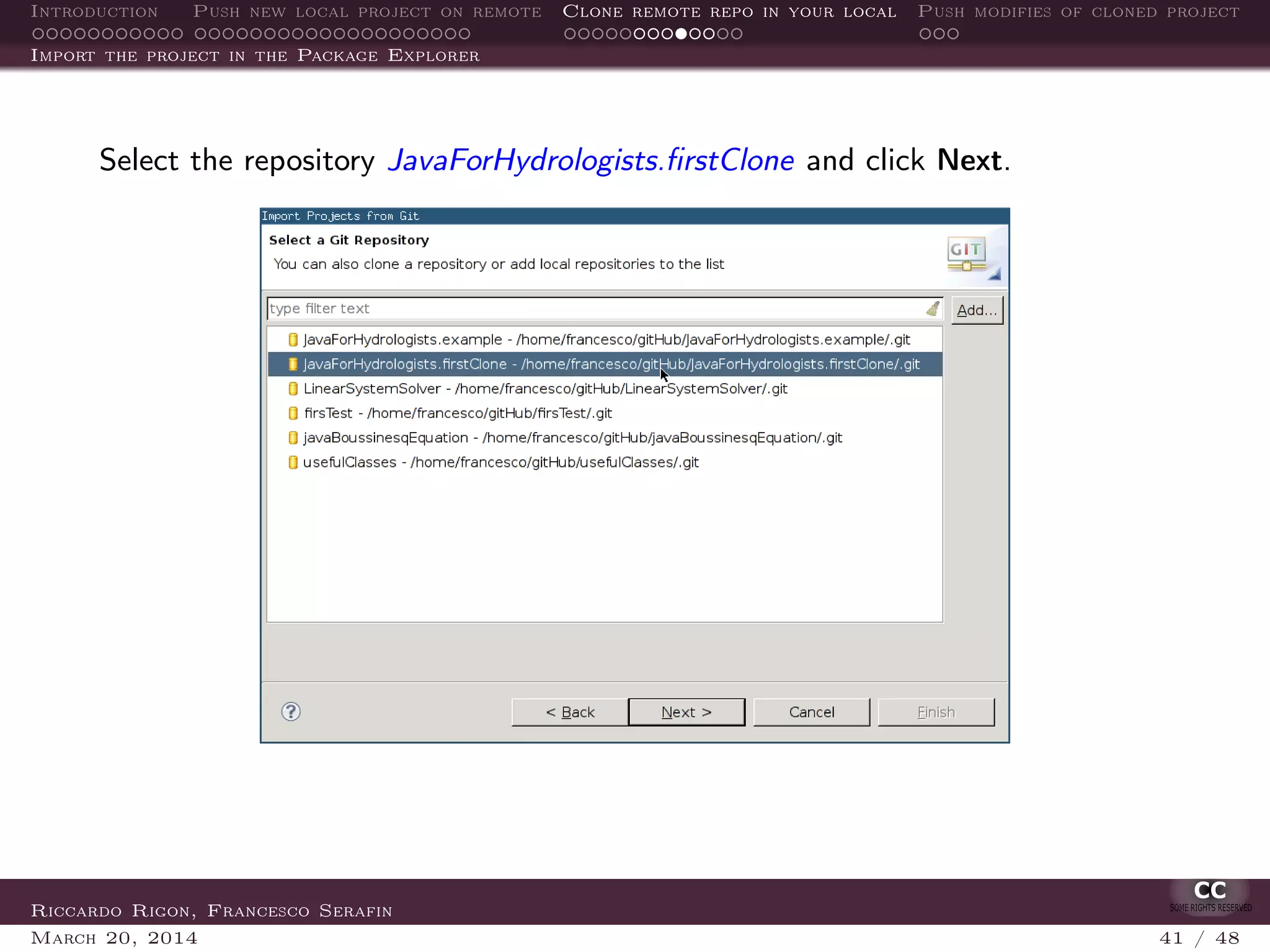 Introduction Push new local project on remote Clone remote repo in your local Push modifies of cloned project
Import the project in the Package Explorer
Select the repository JavaForHydrologists.ﬁrstClone and click Next.
Riccardo Rigon, Francesco Serafin
March 20, 2014 41 / 48
 