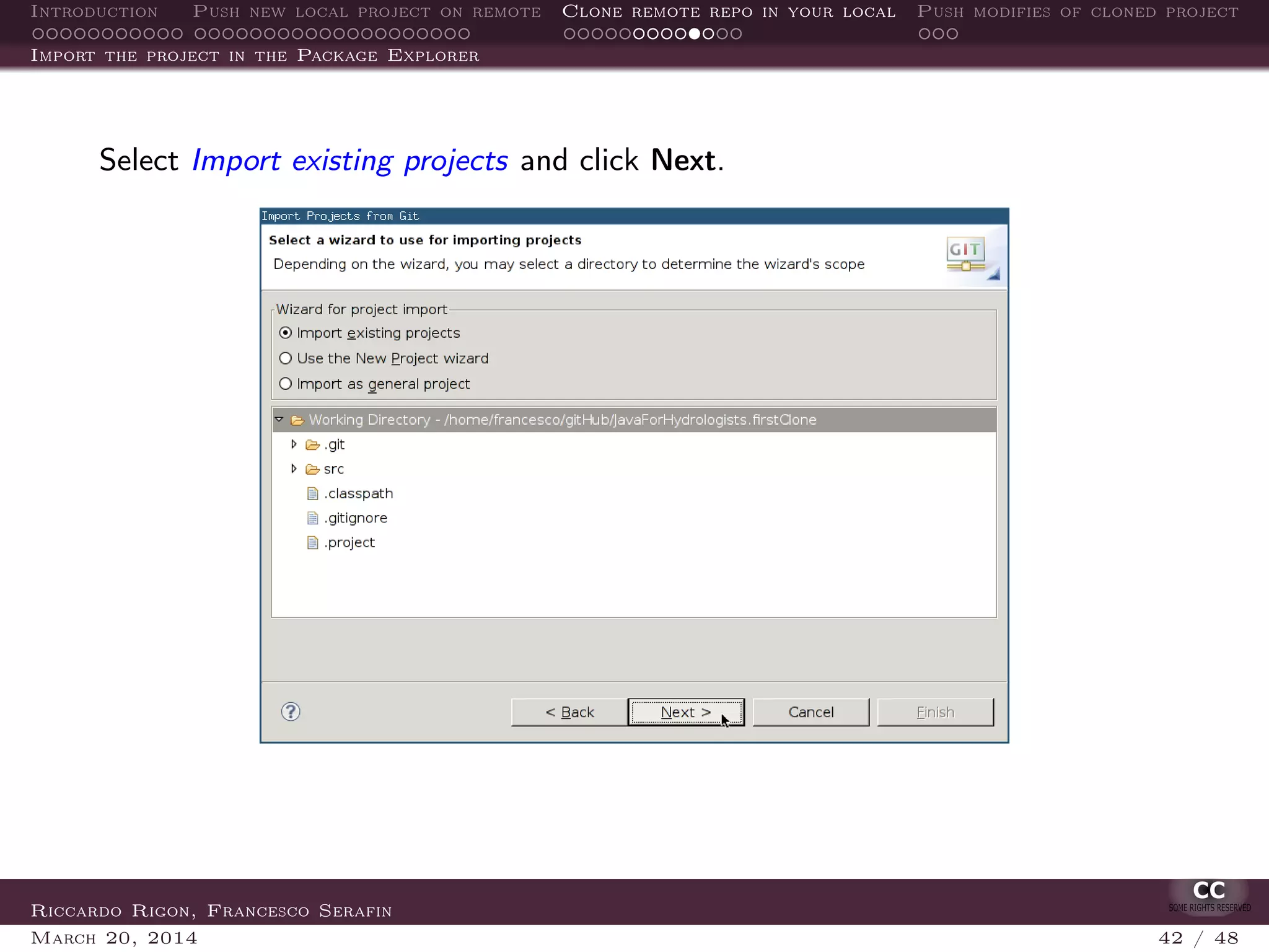 Introduction Push new local project on remote Clone remote repo in your local Push modifies of cloned project
Import the project in the Package Explorer
Select Import existing projects and click Next.
Riccardo Rigon, Francesco Serafin
March 20, 2014 42 / 48
 