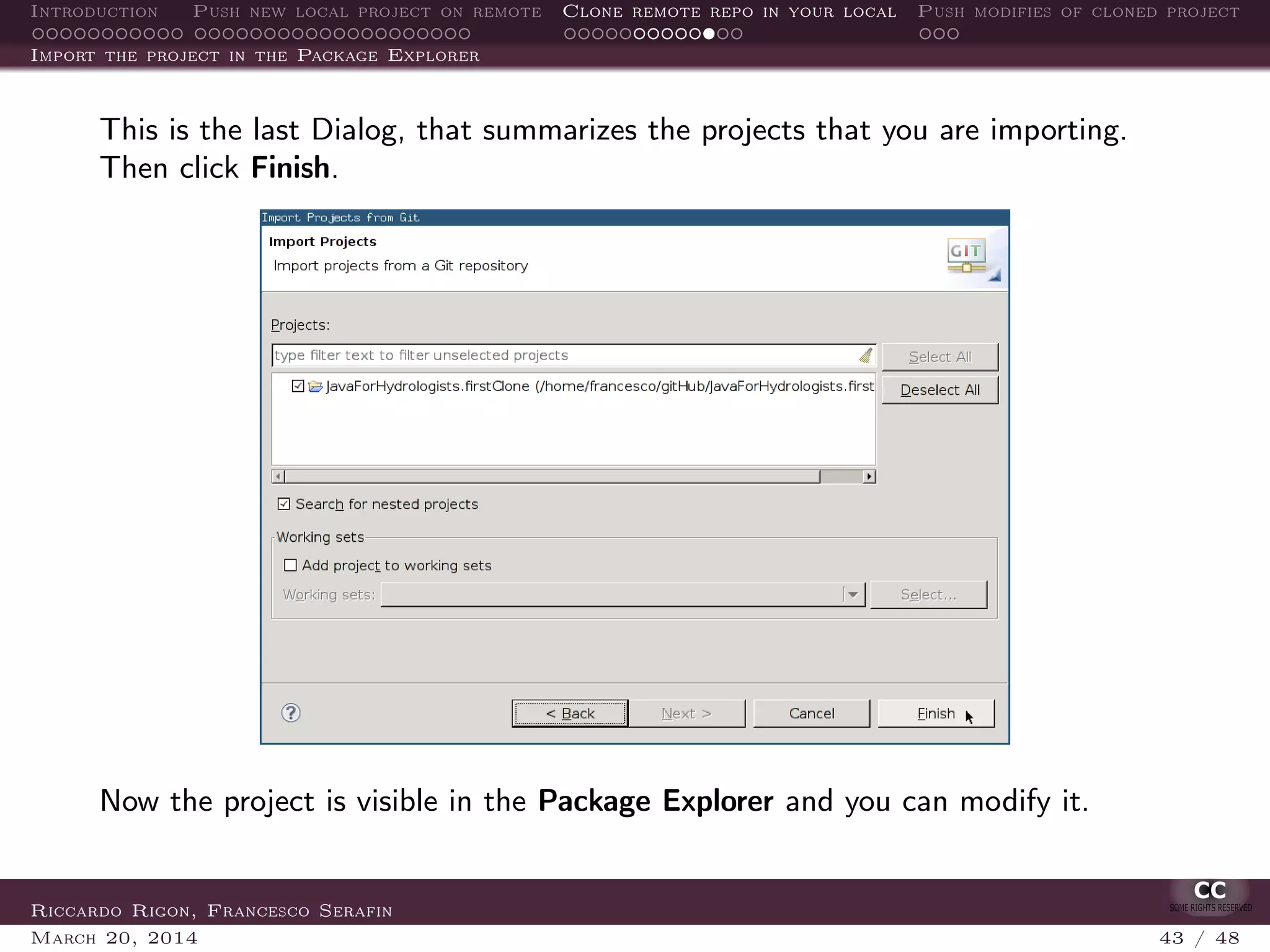 Introduction Push new local project on remote Clone remote repo in your local Push modifies of cloned project
Import the project in the Package Explorer
This is the last Dialog, that summarizes the projects that you are importing.
Then click Finish.
Now the project is visible in the Package Explorer and you can modify it.
Riccardo Rigon, Francesco Serafin
March 20, 2014 43 / 48
 