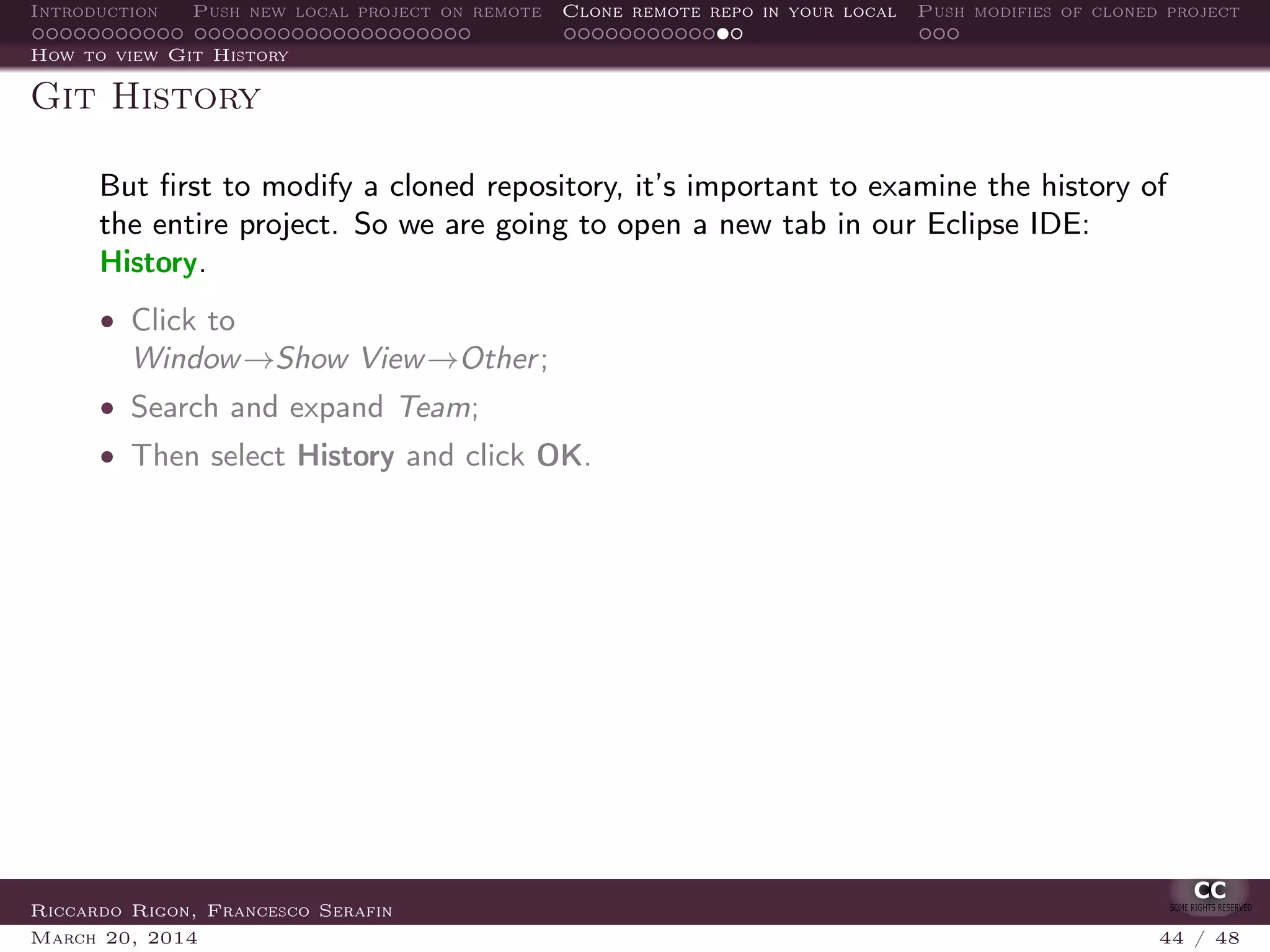 Introduction Push new local project on remote Clone remote repo in your local Push modifies of cloned project
How to view Git History
Git History
But ﬁrst to modify a cloned repository, it’s important to examine the history of
the entire project. So we are going to open a new tab in our Eclipse IDE:
History.
• Click to
Window→Show View→Other;
• Search and expand Team;
• Then select History and click OK.
Riccardo Rigon, Francesco Serafin
March 20, 2014 44 / 48
 