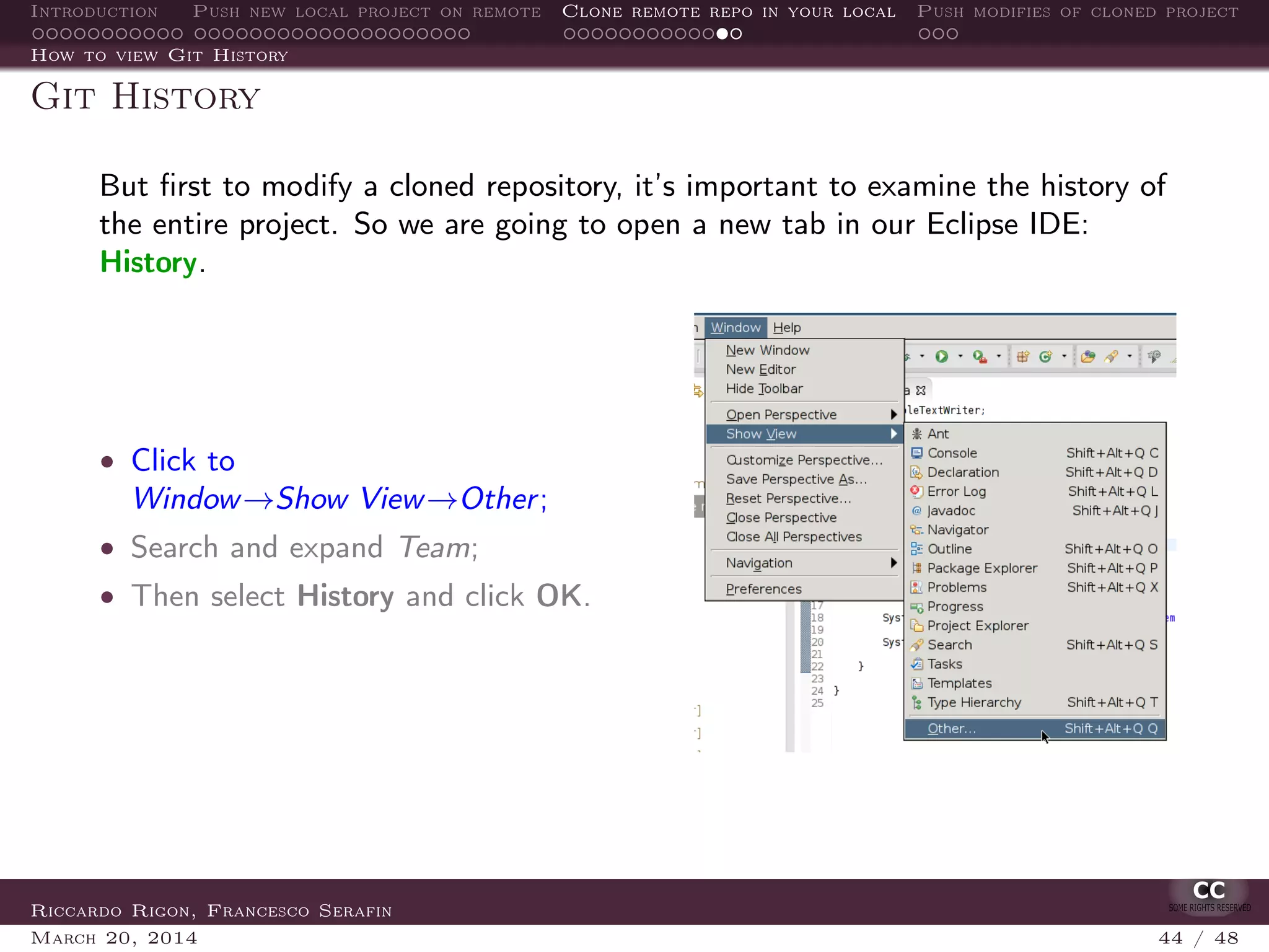 Introduction Push new local project on remote Clone remote repo in your local Push modifies of cloned project
How to view Git History
Git History
But ﬁrst to modify a cloned repository, it’s important to examine the history of
the entire project. So we are going to open a new tab in our Eclipse IDE:
History.
• Click to
Window→Show View→Other;
• Search and expand Team;
• Then select History and click OK.
Riccardo Rigon, Francesco Serafin
March 20, 2014 44 / 48
 