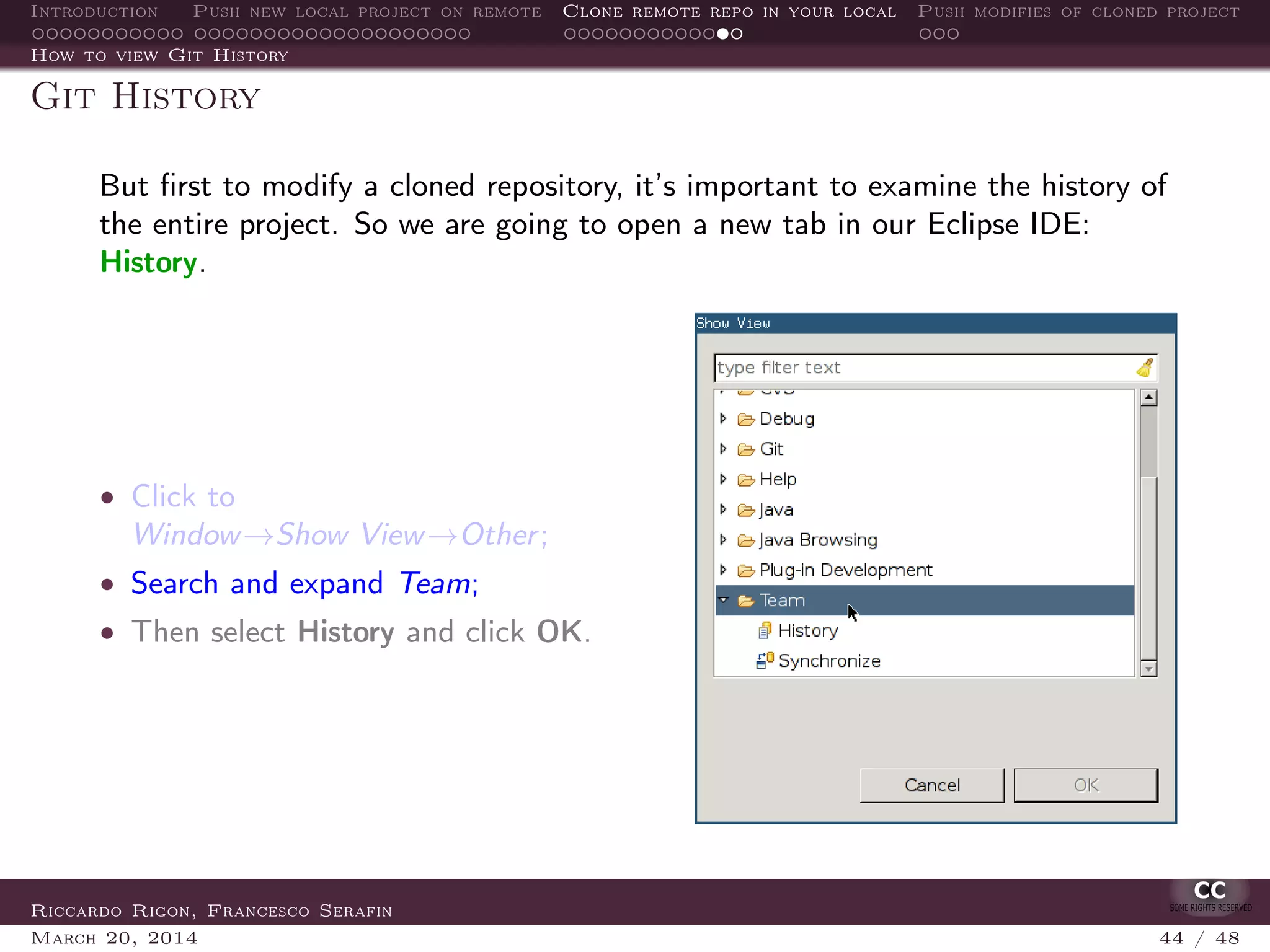 Introduction Push new local project on remote Clone remote repo in your local Push modifies of cloned project
How to view Git History
Git History
But ﬁrst to modify a cloned repository, it’s important to examine the history of
the entire project. So we are going to open a new tab in our Eclipse IDE:
History.
• Click to
Window→Show View→Other;
• Search and expand Team;
• Then select History and click OK.
Riccardo Rigon, Francesco Serafin
March 20, 2014 44 / 48
 