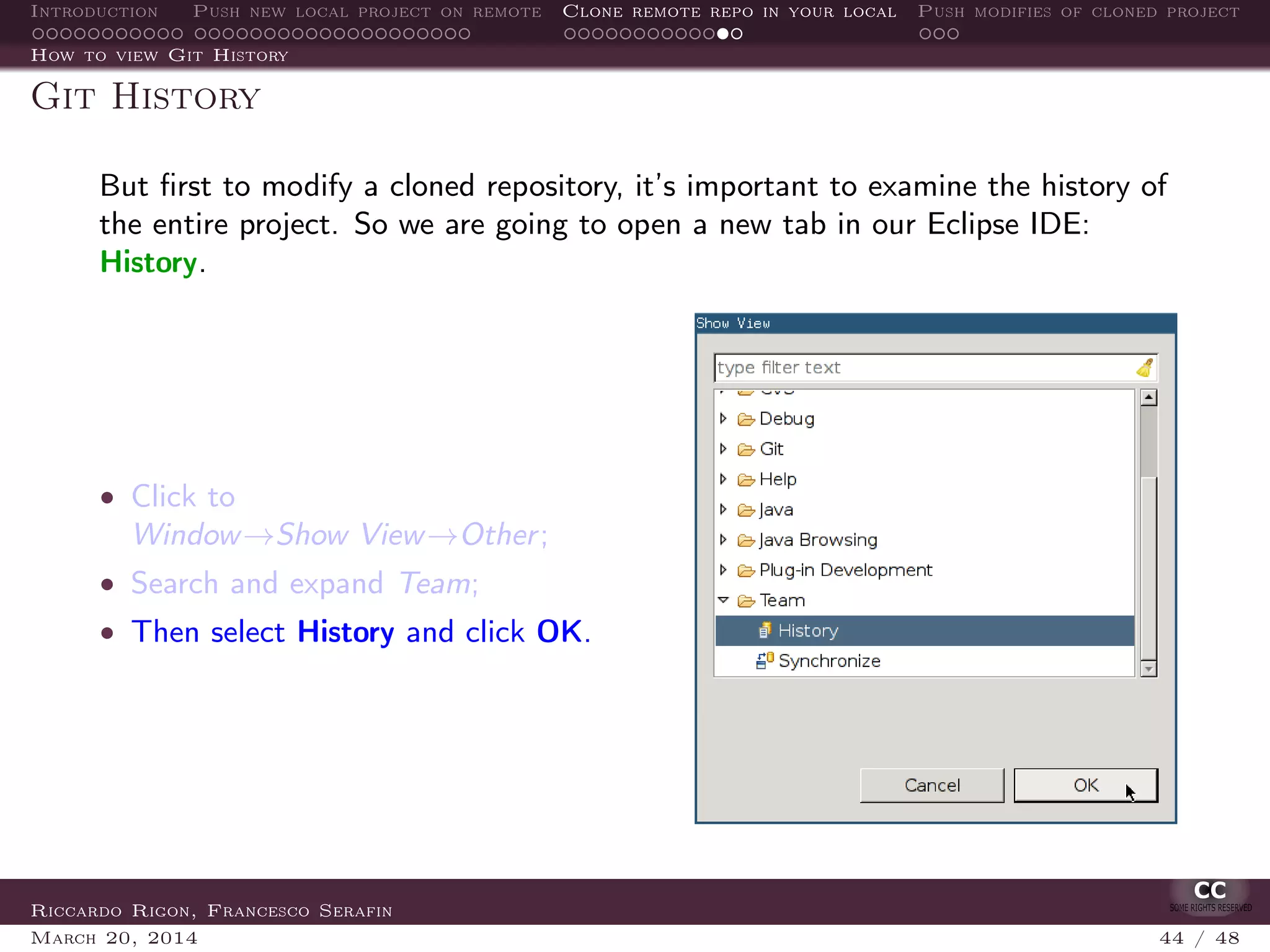 Introduction Push new local project on remote Clone remote repo in your local Push modifies of cloned project
How to view Git History
Git History
But ﬁrst to modify a cloned repository, it’s important to examine the history of
the entire project. So we are going to open a new tab in our Eclipse IDE:
History.
• Click to
Window→Show View→Other;
• Search and expand Team;
• Then select History and click OK.
Riccardo Rigon, Francesco Serafin
March 20, 2014 44 / 48
 