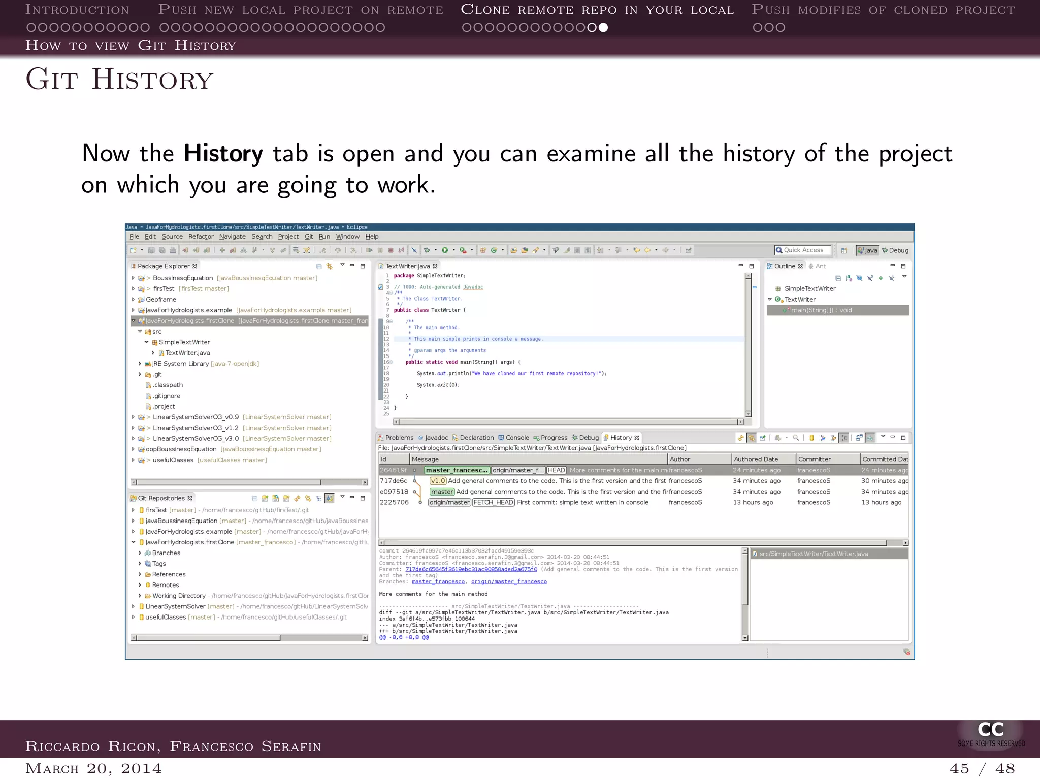 Introduction Push new local project on remote Clone remote repo in your local Push modifies of cloned project
How to view Git History
Git History
Now the History tab is open and you can examine all the history of the project
on which you are going to work.
Riccardo Rigon, Francesco Serafin
March 20, 2014 45 / 48
 