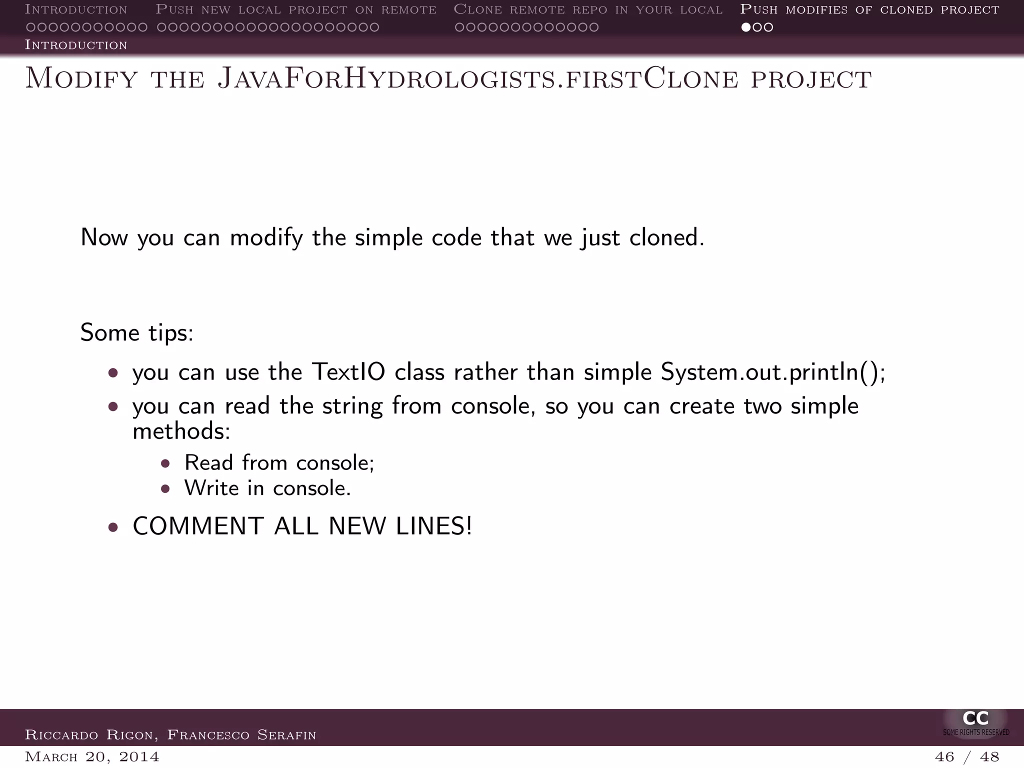 Introduction Push new local project on remote Clone remote repo in your local Push modifies of cloned project
Introduction
Modify the JavaForHydrologists.firstClone project
Now you can modify the simple code that we just cloned.
Some tips:
• you can use the TextIO class rather than simple System.out.println();
• you can read the string from console, so you can create two simple
methods:
• Read from console;
• Write in console.
• COMMENT ALL NEW LINES!
Riccardo Rigon, Francesco Serafin
March 20, 2014 46 / 48
 