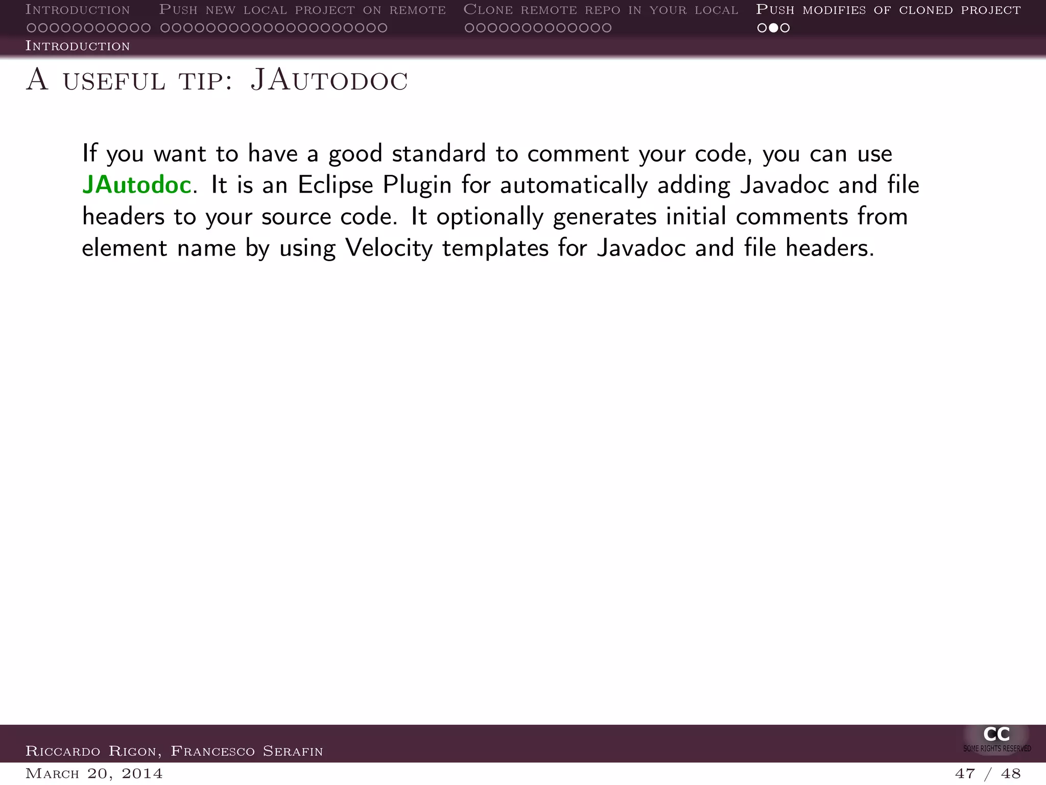 Introduction Push new local project on remote Clone remote repo in your local Push modifies of cloned project
Introduction
A useful tip: JAutodoc
If you want to have a good standard to comment your code, you can use
JAutodoc. It is an Eclipse Plugin for automatically adding Javadoc and ﬁle
headers to your source code. It optionally generates initial comments from
element name by using Velocity templates for Javadoc and ﬁle headers.
Riccardo Rigon, Francesco Serafin
March 20, 2014 47 / 48
 