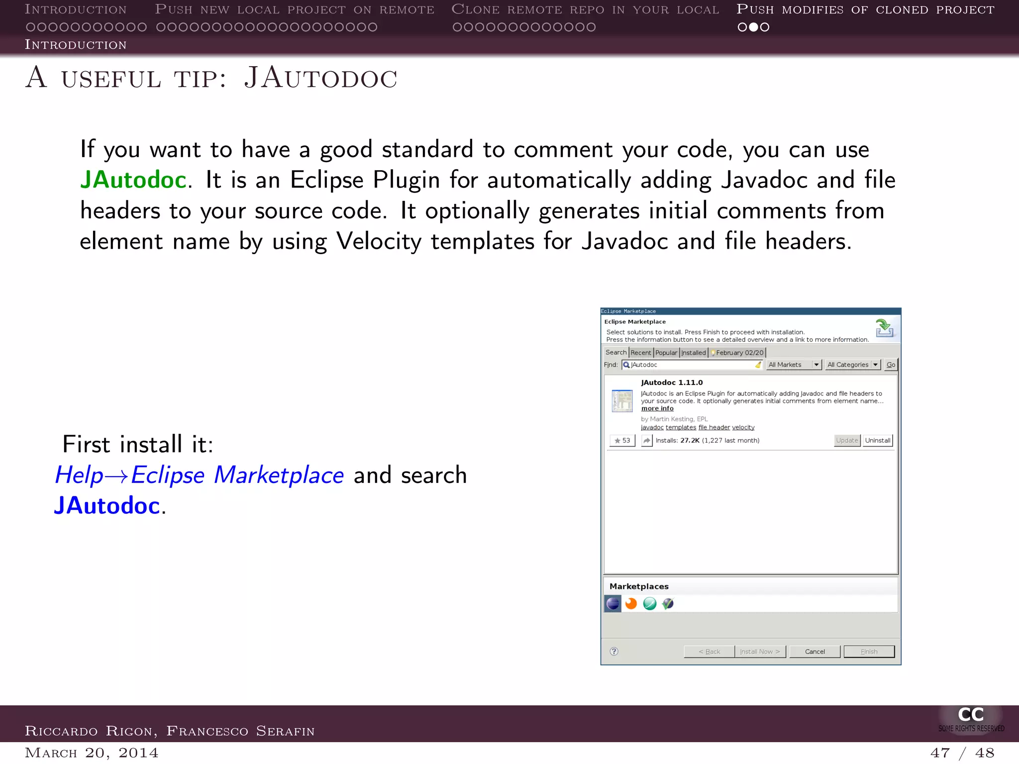 Introduction Push new local project on remote Clone remote repo in your local Push modifies of cloned project
Introduction
A useful tip: JAutodoc
If you want to have a good standard to comment your code, you can use
JAutodoc. It is an Eclipse Plugin for automatically adding Javadoc and ﬁle
headers to your source code. It optionally generates initial comments from
element name by using Velocity templates for Javadoc and ﬁle headers.
First install it:
Help→Eclipse Marketplace and search
JAutodoc.
Riccardo Rigon, Francesco Serafin
March 20, 2014 47 / 48
 