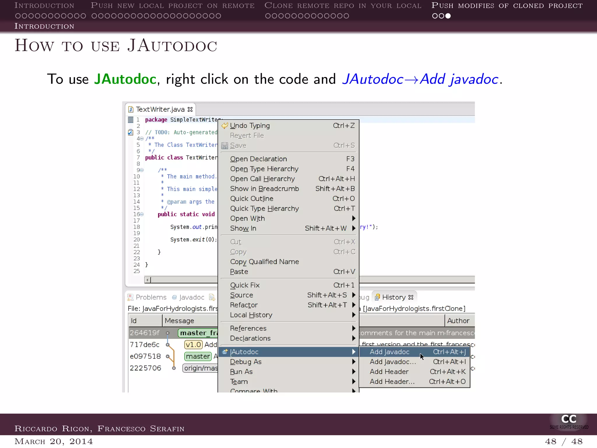 Introduction Push new local project on remote Clone remote repo in your local Push modifies of cloned project
Introduction
How to use JAutodoc
To use JAutodoc, right click on the code and JAutodoc→Add javadoc.
Riccardo Rigon, Francesco Serafin
March 20, 2014 48 / 48
 