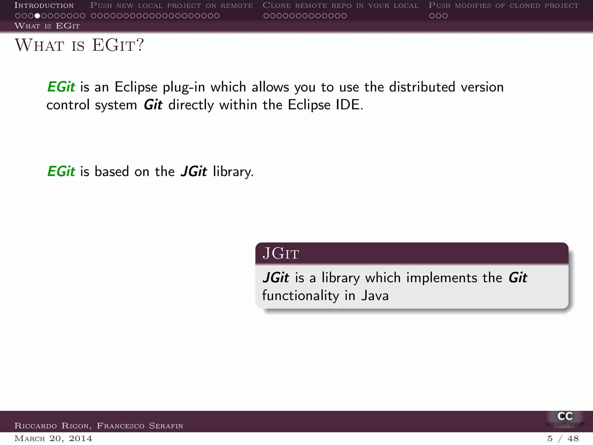 Introduction Push new local project on remote Clone remote repo in your local Push modifies of cloned project
What is EGit
What is EGit?
EGit is an Eclipse plug-in which allows you to use the distributed version
control system Git directly within the Eclipse IDE.
EGit is based on the JGit library.
JGit
JGit is a library which implements the Git
functionality in Java
Riccardo Rigon, Francesco Serafin
March 20, 2014 5 / 48
 