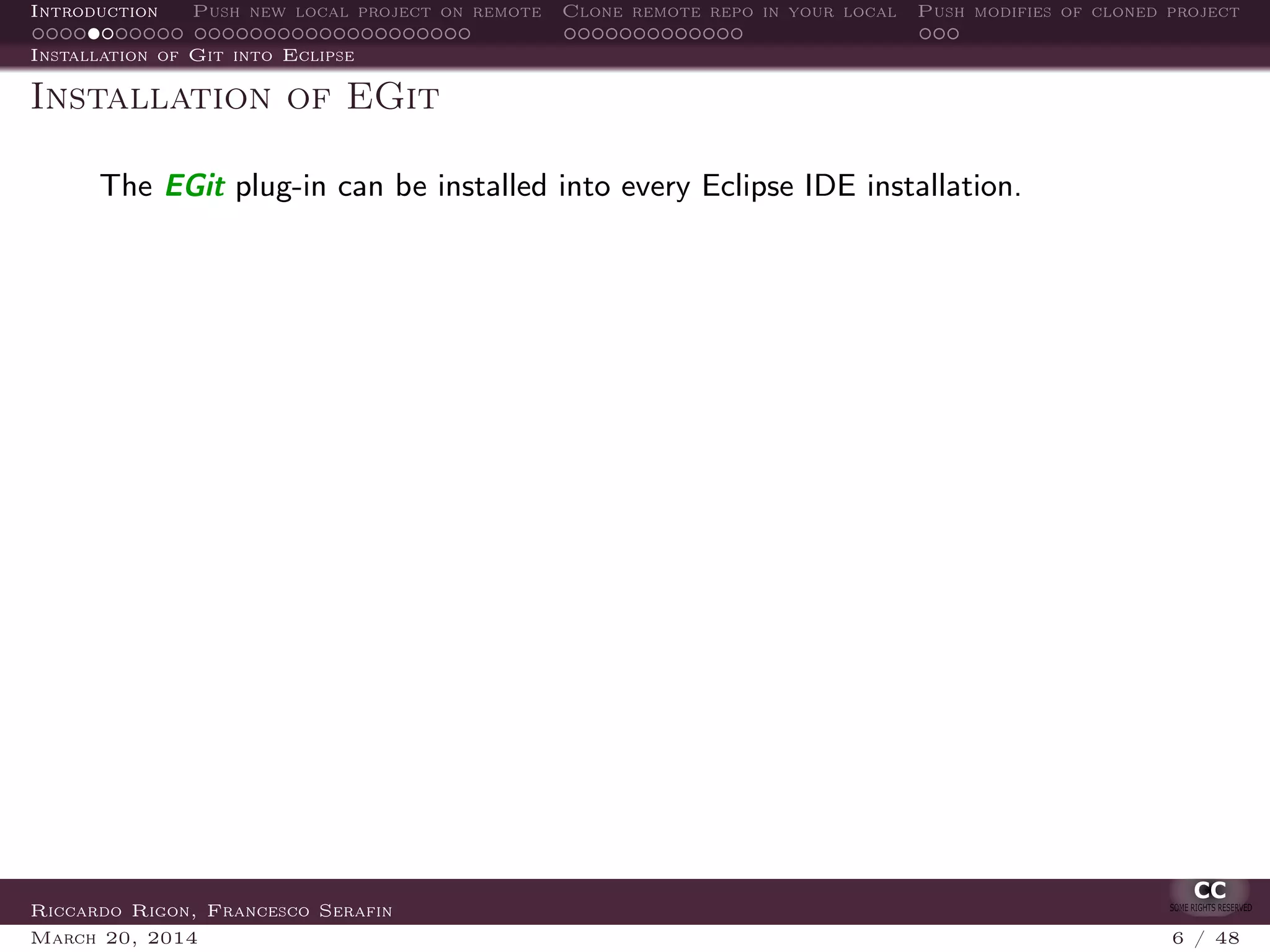 Introduction Push new local project on remote Clone remote repo in your local Push modifies of cloned project
Installation of Git into Eclipse
Installation of EGit
The EGit plug-in can be installed into every Eclipse IDE installation.
Riccardo Rigon, Francesco Serafin
March 20, 2014 6 / 48
 