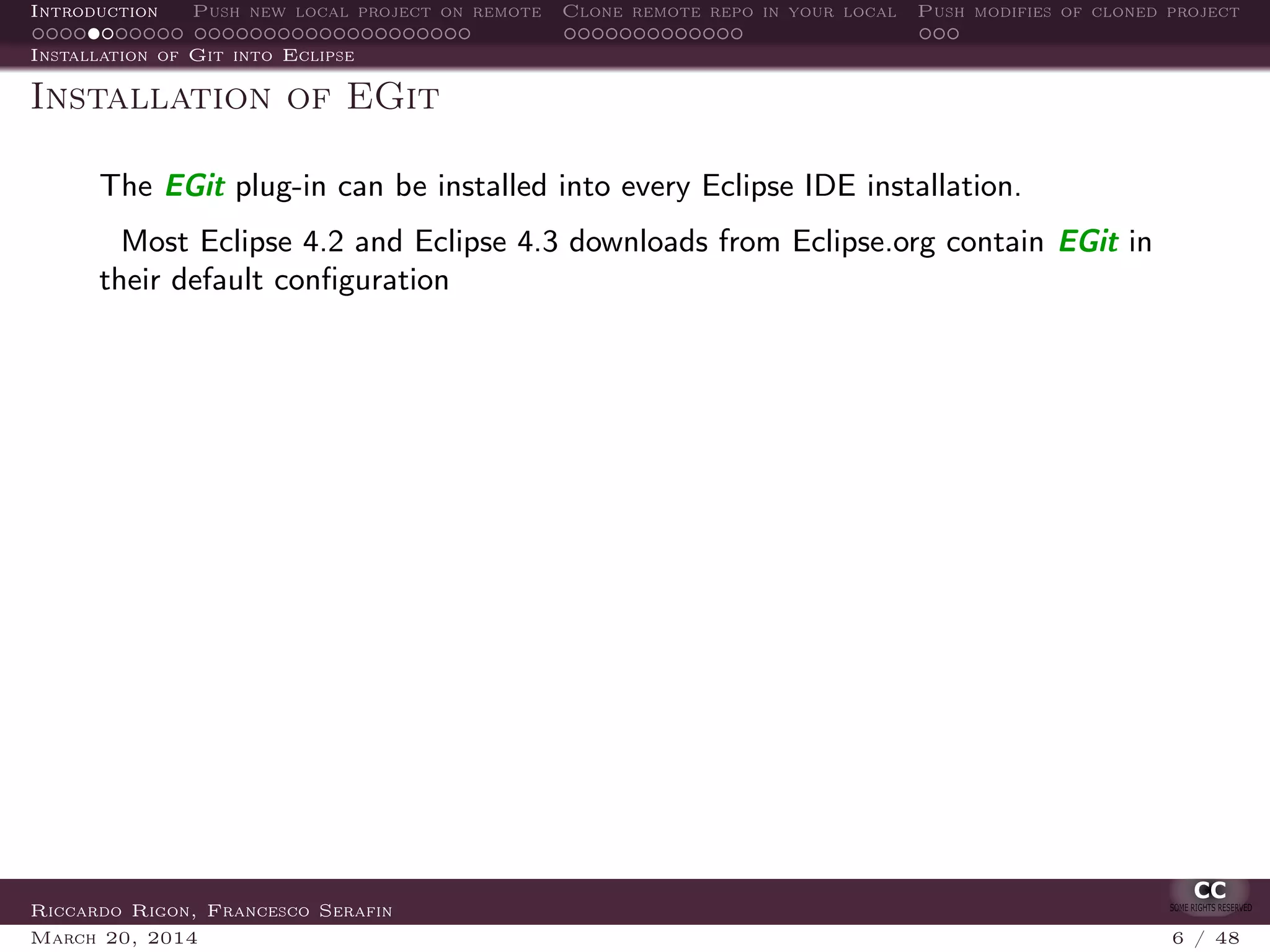 Introduction Push new local project on remote Clone remote repo in your local Push modifies of cloned project
Installation of Git into Eclipse
Installation of EGit
The EGit plug-in can be installed into every Eclipse IDE installation.
Most Eclipse 4.2 and Eclipse 4.3 downloads from Eclipse.org contain EGit in
their default conﬁguration
Riccardo Rigon, Francesco Serafin
March 20, 2014 6 / 48
 