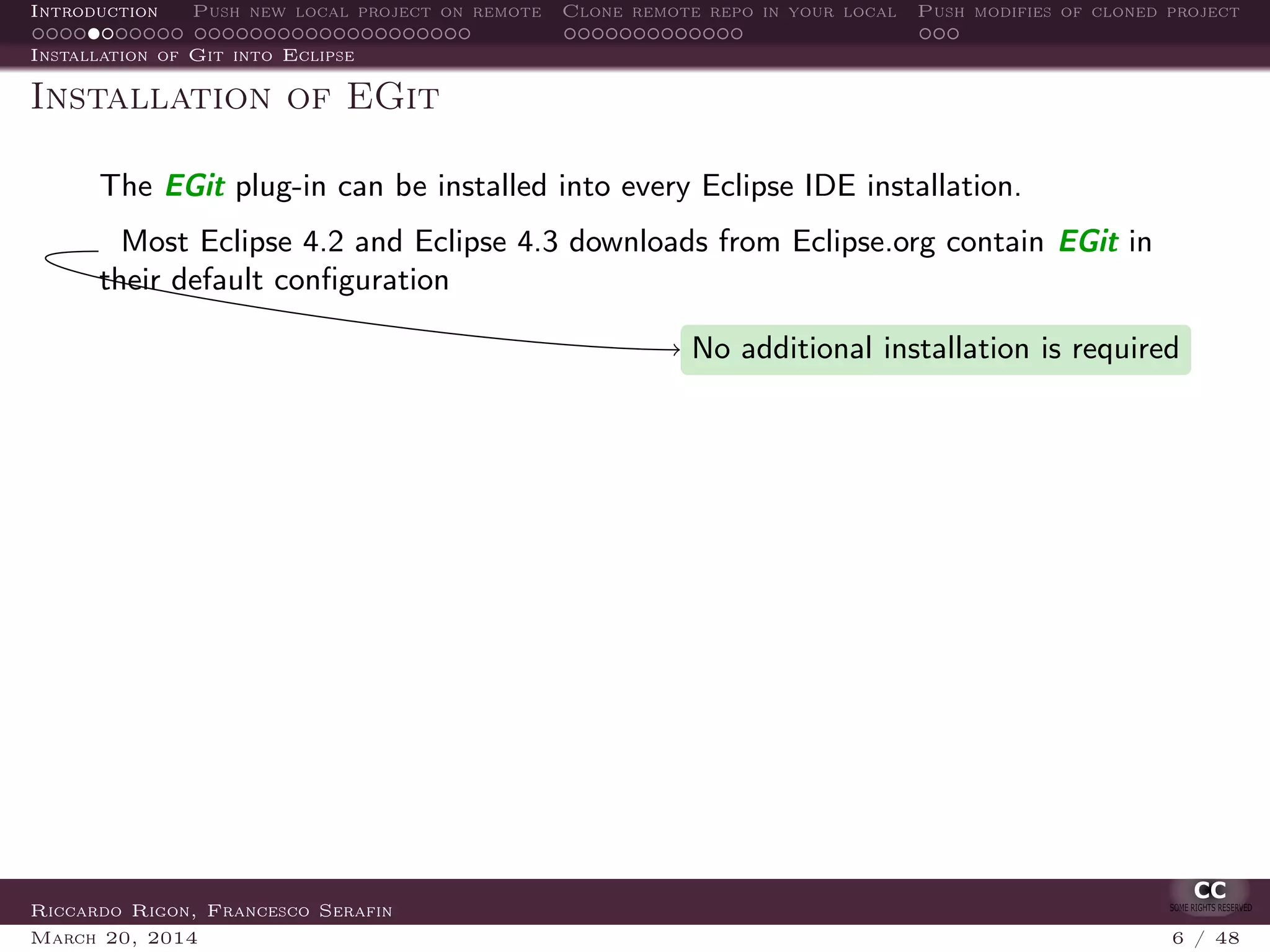 Introduction Push new local project on remote Clone remote repo in your local Push modifies of cloned project
Installation of Git into Eclipse
Installation of EGit
The EGit plug-in can be installed into every Eclipse IDE installation.
Most Eclipse 4.2 and Eclipse 4.3 downloads from Eclipse.org contain EGit in
their default conﬁguration
No additional installation is required
Riccardo Rigon, Francesco Serafin
March 20, 2014 6 / 48
 
