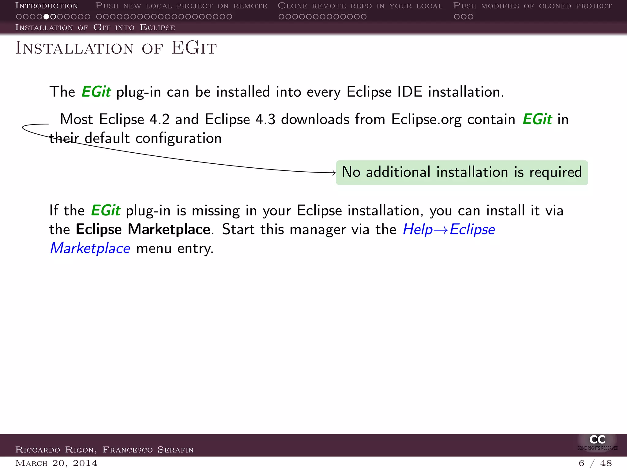 Introduction Push new local project on remote Clone remote repo in your local Push modifies of cloned project
Installation of Git into Eclipse
Installation of EGit
The EGit plug-in can be installed into every Eclipse IDE installation.
Most Eclipse 4.2 and Eclipse 4.3 downloads from Eclipse.org contain EGit in
their default conﬁguration
No additional installation is required
If the EGit plug-in is missing in your Eclipse installation, you can install it via
the Eclipse Marketplace. Start this manager via the Help→Eclipse
Marketplace menu entry.
Riccardo Rigon, Francesco Serafin
March 20, 2014 6 / 48
 