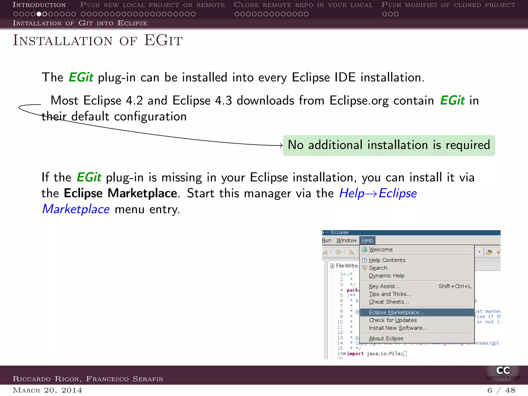 Introduction Push new local project on remote Clone remote repo in your local Push modifies of cloned project
Installation of Git into Eclipse
Installation of EGit
The EGit plug-in can be installed into every Eclipse IDE installation.
Most Eclipse 4.2 and Eclipse 4.3 downloads from Eclipse.org contain EGit in
their default conﬁguration
No additional installation is required
If the EGit plug-in is missing in your Eclipse installation, you can install it via
the Eclipse Marketplace. Start this manager via the Help→Eclipse
Marketplace menu entry.
Riccardo Rigon, Francesco Serafin
March 20, 2014 6 / 48
 