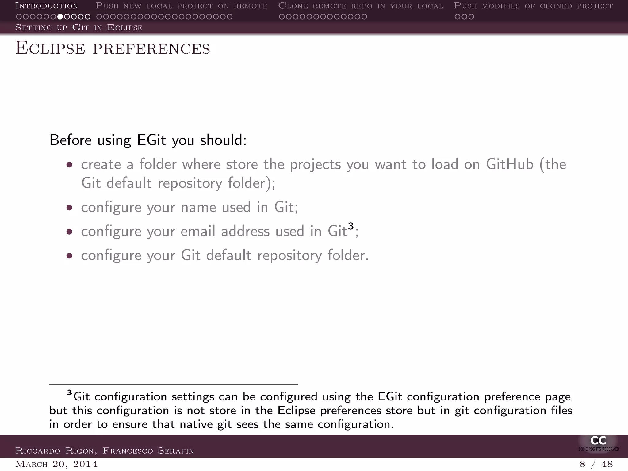 Introduction Push new local project on remote Clone remote repo in your local Push modifies of cloned project
Setting up Git in Eclipse
Eclipse preferences
Before using EGit you should:
• create a folder where store the projects you want to load on GitHub (the
Git default repository folder);
• conﬁgure your name used in Git;
• conﬁgure your email address used in Git3
;
• conﬁgure your Git default repository folder.
3
Git conﬁguration settings can be conﬁgured using the EGit conﬁguration preference page
but this conﬁguration is not store in the Eclipse preferences store but in git conﬁguration ﬁles
in order to ensure that native git sees the same conﬁguration.
Riccardo Rigon, Francesco Serafin
March 20, 2014 8 / 48
 