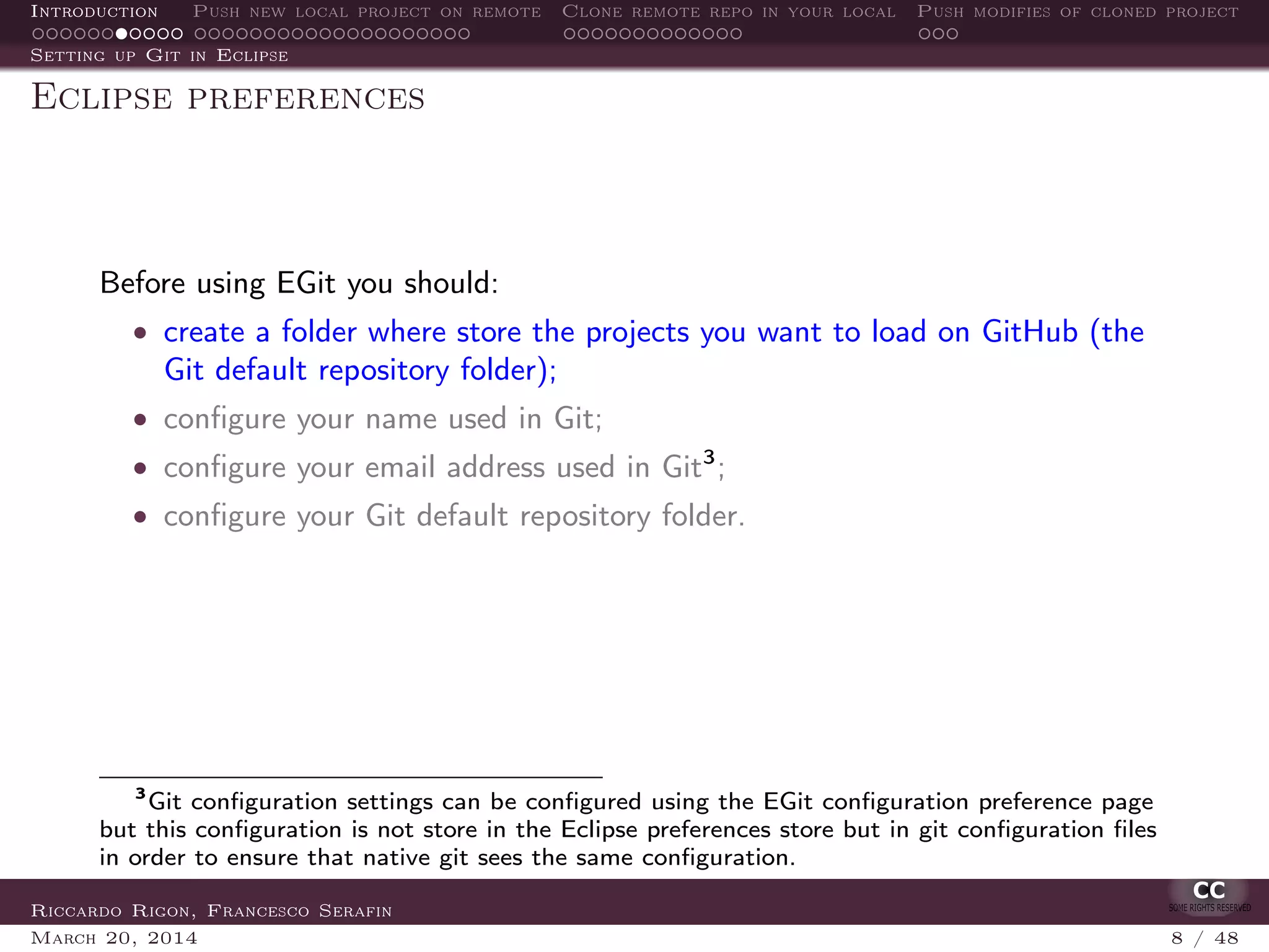 Introduction Push new local project on remote Clone remote repo in your local Push modifies of cloned project
Setting up Git in Eclipse
Eclipse preferences
Before using EGit you should:
• create a folder where store the projects you want to load on GitHub (the
Git default repository folder);
• conﬁgure your name used in Git;
• conﬁgure your email address used in Git3
;
• conﬁgure your Git default repository folder.
3
Git conﬁguration settings can be conﬁgured using the EGit conﬁguration preference page
but this conﬁguration is not store in the Eclipse preferences store but in git conﬁguration ﬁles
in order to ensure that native git sees the same conﬁguration.
Riccardo Rigon, Francesco Serafin
March 20, 2014 8 / 48
 