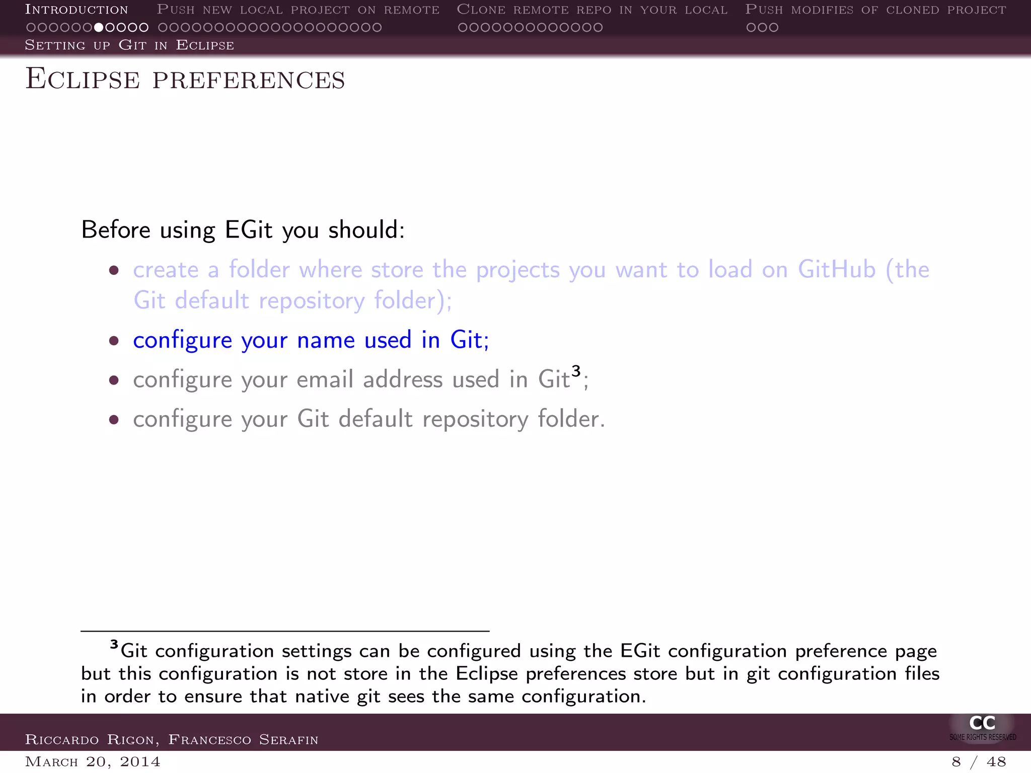 Introduction Push new local project on remote Clone remote repo in your local Push modifies of cloned project
Setting up Git in Eclipse
Eclipse preferences
Before using EGit you should:
• create a folder where store the projects you want to load on GitHub (the
Git default repository folder);
• conﬁgure your name used in Git;
• conﬁgure your email address used in Git3
;
• conﬁgure your Git default repository folder.
3
Git conﬁguration settings can be conﬁgured using the EGit conﬁguration preference page
but this conﬁguration is not store in the Eclipse preferences store but in git conﬁguration ﬁles
in order to ensure that native git sees the same conﬁguration.
Riccardo Rigon, Francesco Serafin
March 20, 2014 8 / 48
 
