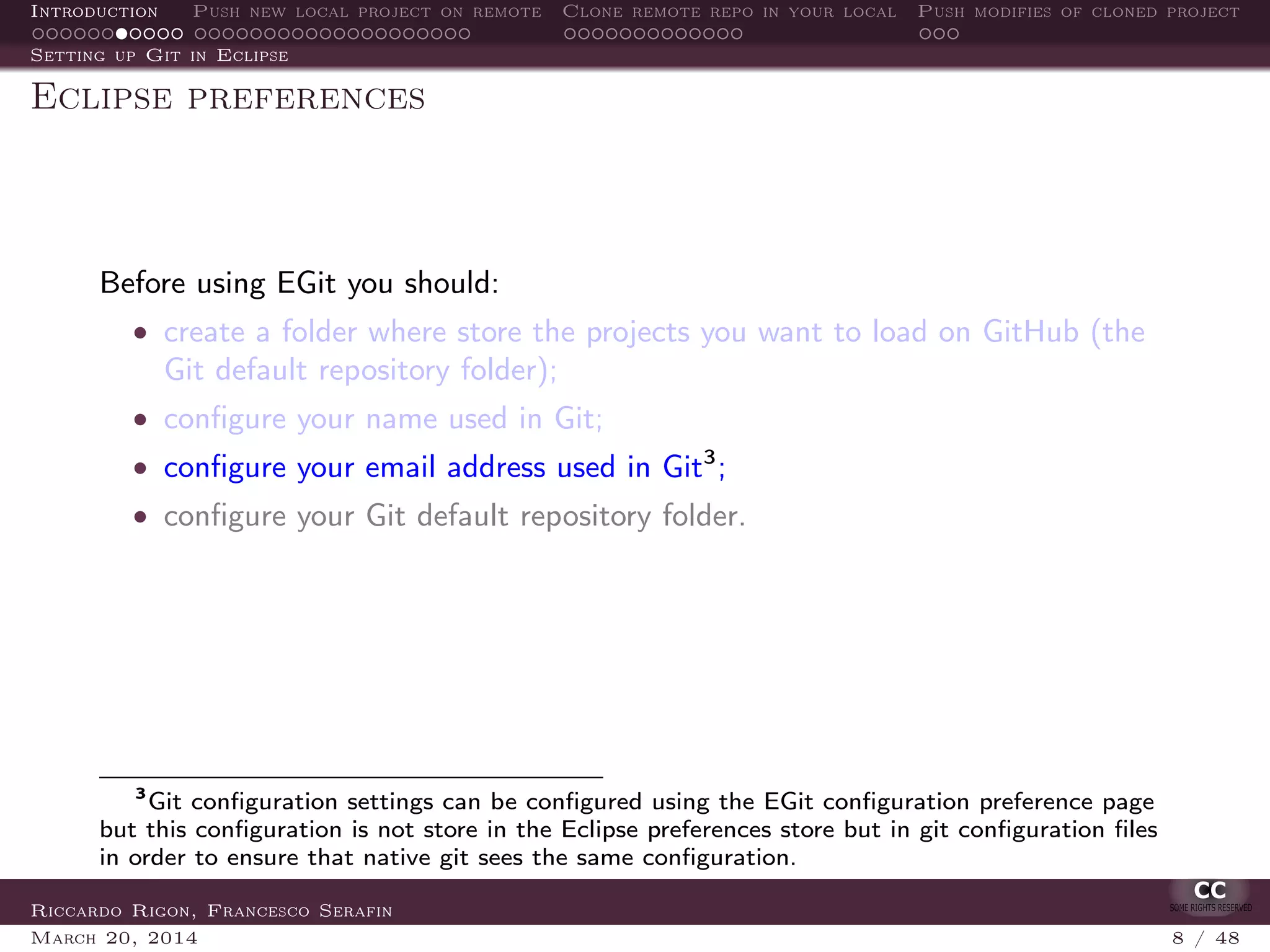 Introduction Push new local project on remote Clone remote repo in your local Push modifies of cloned project
Setting up Git in Eclipse
Eclipse preferences
Before using EGit you should:
• create a folder where store the projects you want to load on GitHub (the
Git default repository folder);
• conﬁgure your name used in Git;
• conﬁgure your email address used in Git3
;
• conﬁgure your Git default repository folder.
3
Git conﬁguration settings can be conﬁgured using the EGit conﬁguration preference page
but this conﬁguration is not store in the Eclipse preferences store but in git conﬁguration ﬁles
in order to ensure that native git sees the same conﬁguration.
Riccardo Rigon, Francesco Serafin
March 20, 2014 8 / 48
 