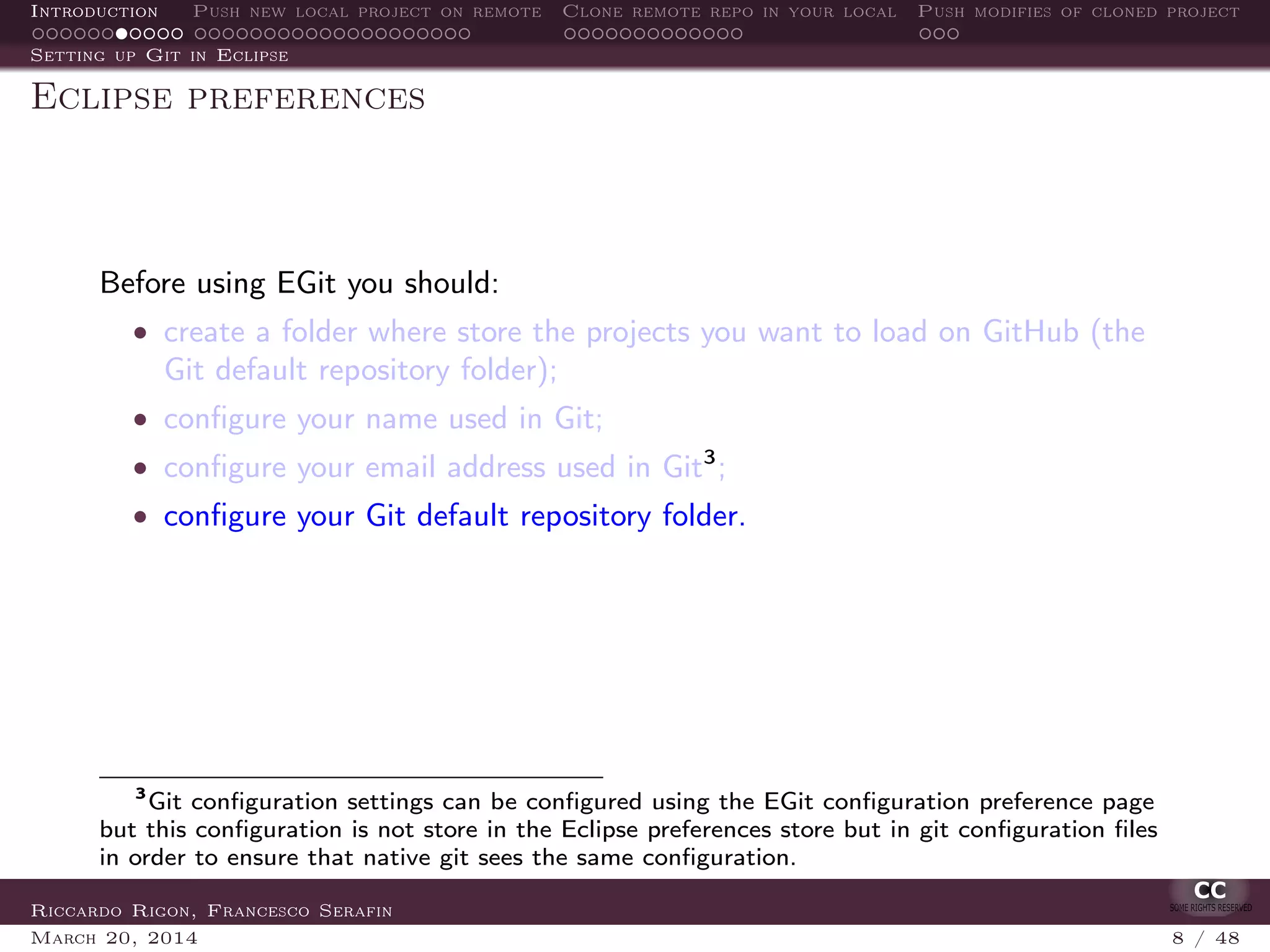 Introduction Push new local project on remote Clone remote repo in your local Push modifies of cloned project
Setting up Git in Eclipse
Eclipse preferences
Before using EGit you should:
• create a folder where store the projects you want to load on GitHub (the
Git default repository folder);
• conﬁgure your name used in Git;
• conﬁgure your email address used in Git3
;
• conﬁgure your Git default repository folder.
3
Git conﬁguration settings can be conﬁgured using the EGit conﬁguration preference page
but this conﬁguration is not store in the Eclipse preferences store but in git conﬁguration ﬁles
in order to ensure that native git sees the same conﬁguration.
Riccardo Rigon, Francesco Serafin
March 20, 2014 8 / 48
 