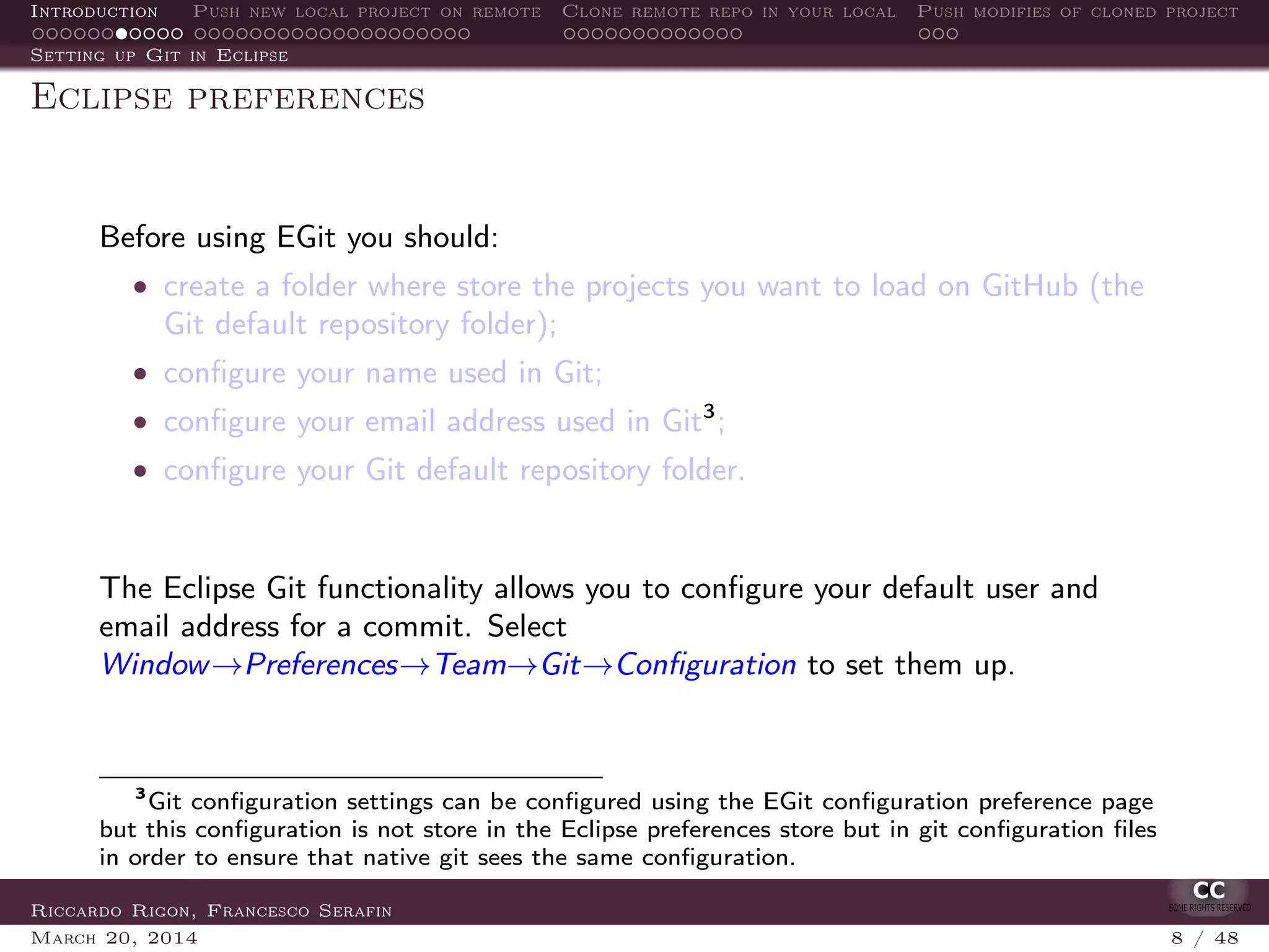 Introduction Push new local project on remote Clone remote repo in your local Push modifies of cloned project
Setting up Git in Eclipse
Eclipse preferences
Before using EGit you should:
• create a folder where store the projects you want to load on GitHub (the
Git default repository folder);
• conﬁgure your name used in Git;
• conﬁgure your email address used in Git3
;
• conﬁgure your Git default repository folder.
The Eclipse Git functionality allows you to conﬁgure your default user and
email address for a commit. Select
Window→Preferences→Team→Git→Conﬁguration to set them up.
3
Git conﬁguration settings can be conﬁgured using the EGit conﬁguration preference page
but this conﬁguration is not store in the Eclipse preferences store but in git conﬁguration ﬁles
in order to ensure that native git sees the same conﬁguration.
Riccardo Rigon, Francesco Serafin
March 20, 2014 8 / 48
 
