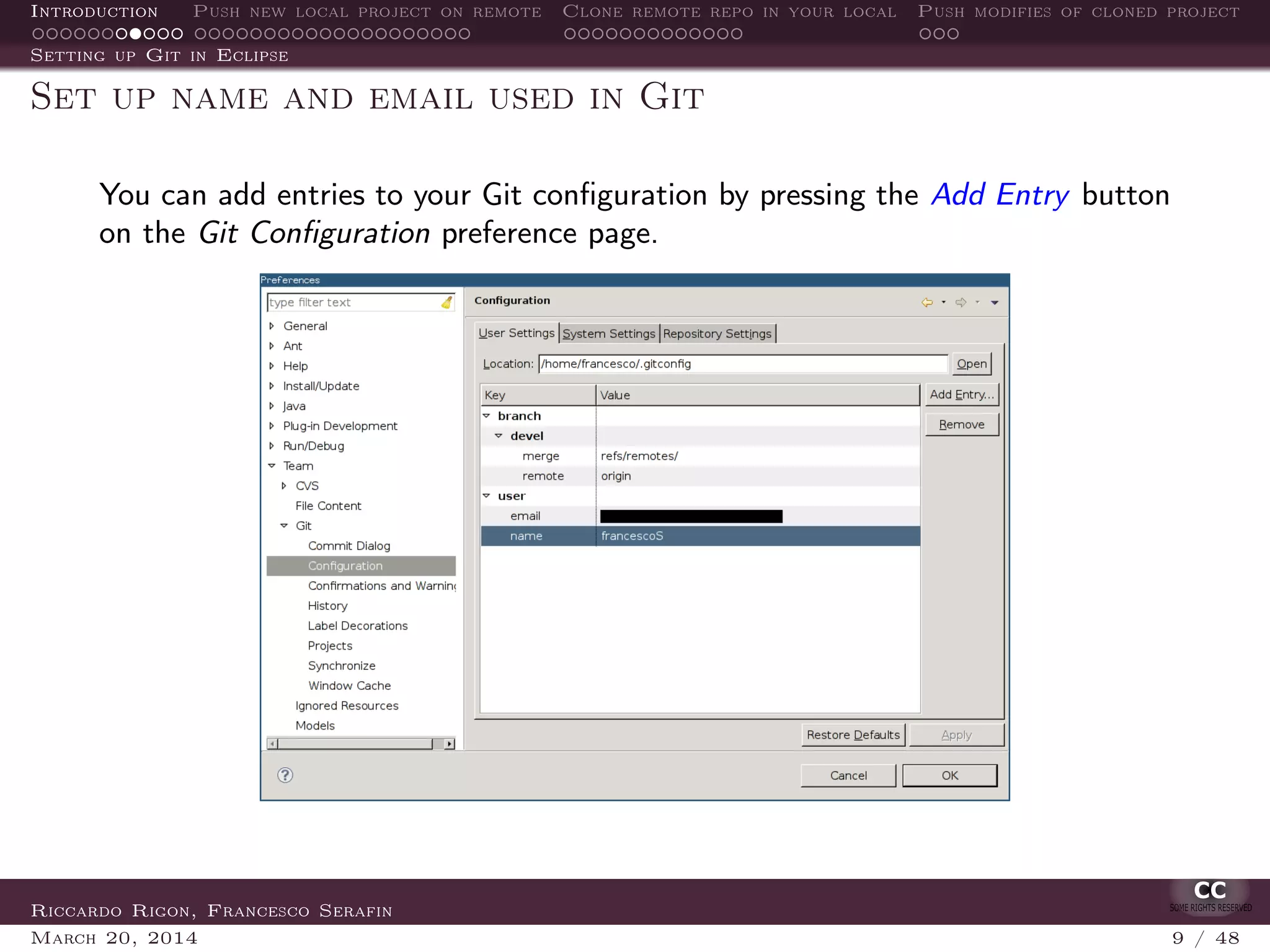 Introduction Push new local project on remote Clone remote repo in your local Push modifies of cloned project
Setting up Git in Eclipse
Set up name and email used in Git
You can add entries to your Git conﬁguration by pressing the Add Entry button
on the Git Conﬁguration preference page.
Riccardo Rigon, Francesco Serafin
March 20, 2014 9 / 48
 