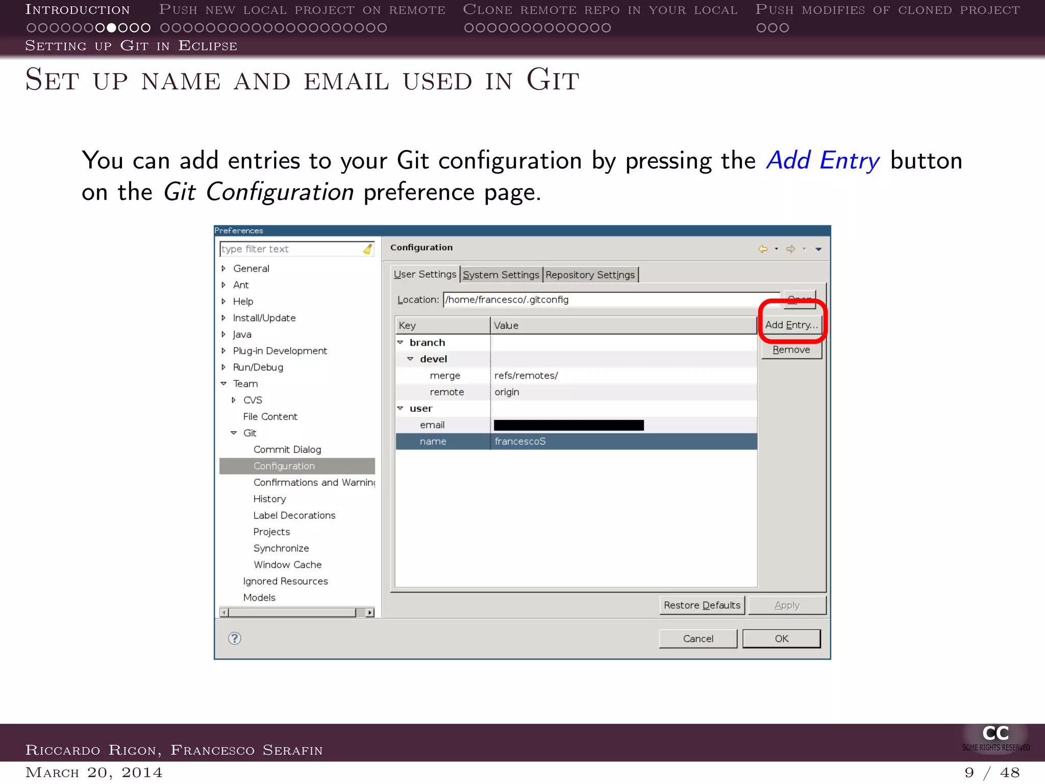 Introduction Push new local project on remote Clone remote repo in your local Push modifies of cloned project
Setting up Git in Eclipse
Set up name and email used in Git
You can add entries to your Git conﬁguration by pressing the Add Entry button
on the Git Conﬁguration preference page.
Riccardo Rigon, Francesco Serafin
March 20, 2014 9 / 48
 