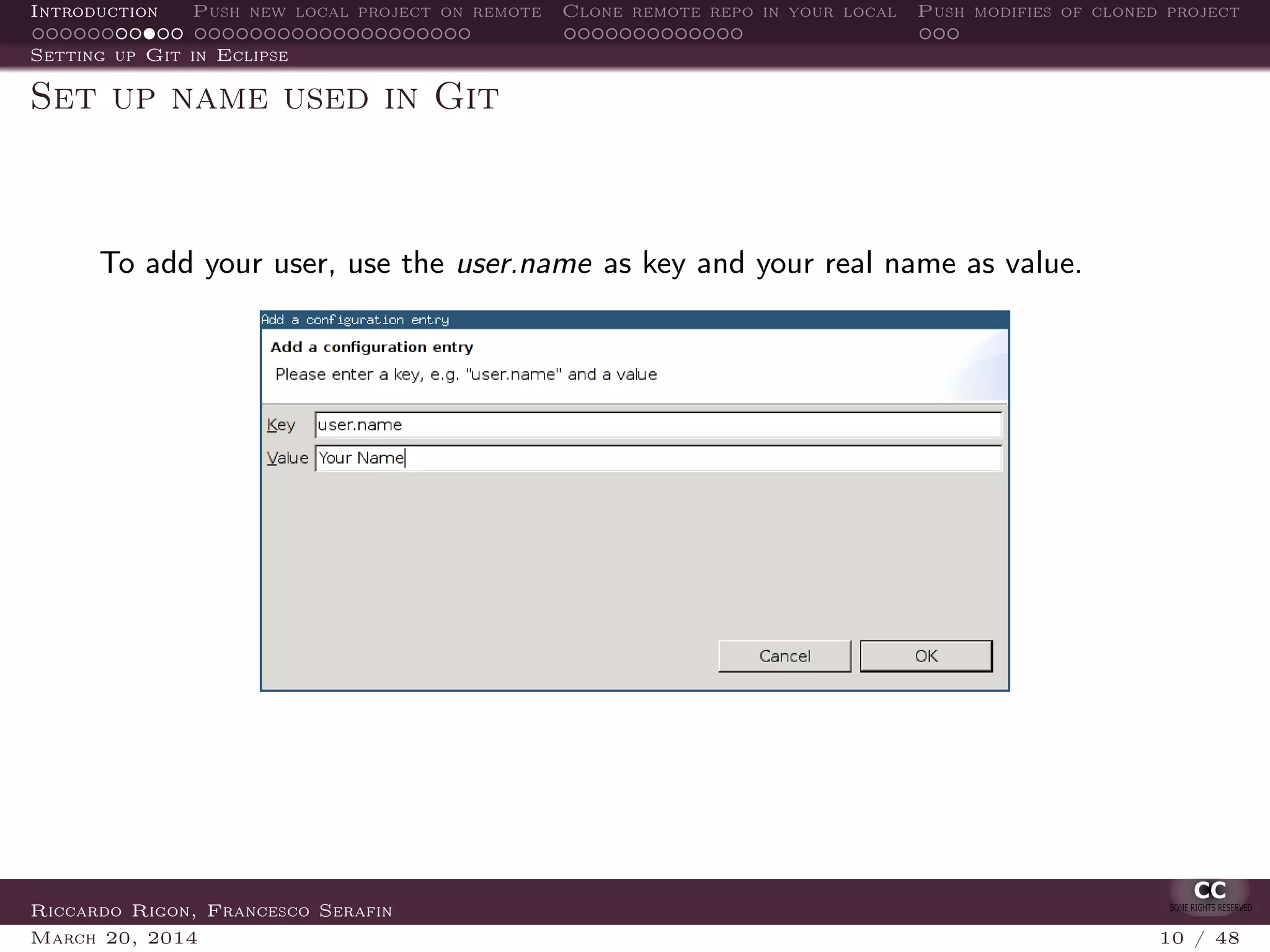 Introduction Push new local project on remote Clone remote repo in your local Push modifies of cloned project
Setting up Git in Eclipse
Set up name used in Git
To add your user, use the user.name as key and your real name as value.
Riccardo Rigon, Francesco Serafin
March 20, 2014 10 / 48
 