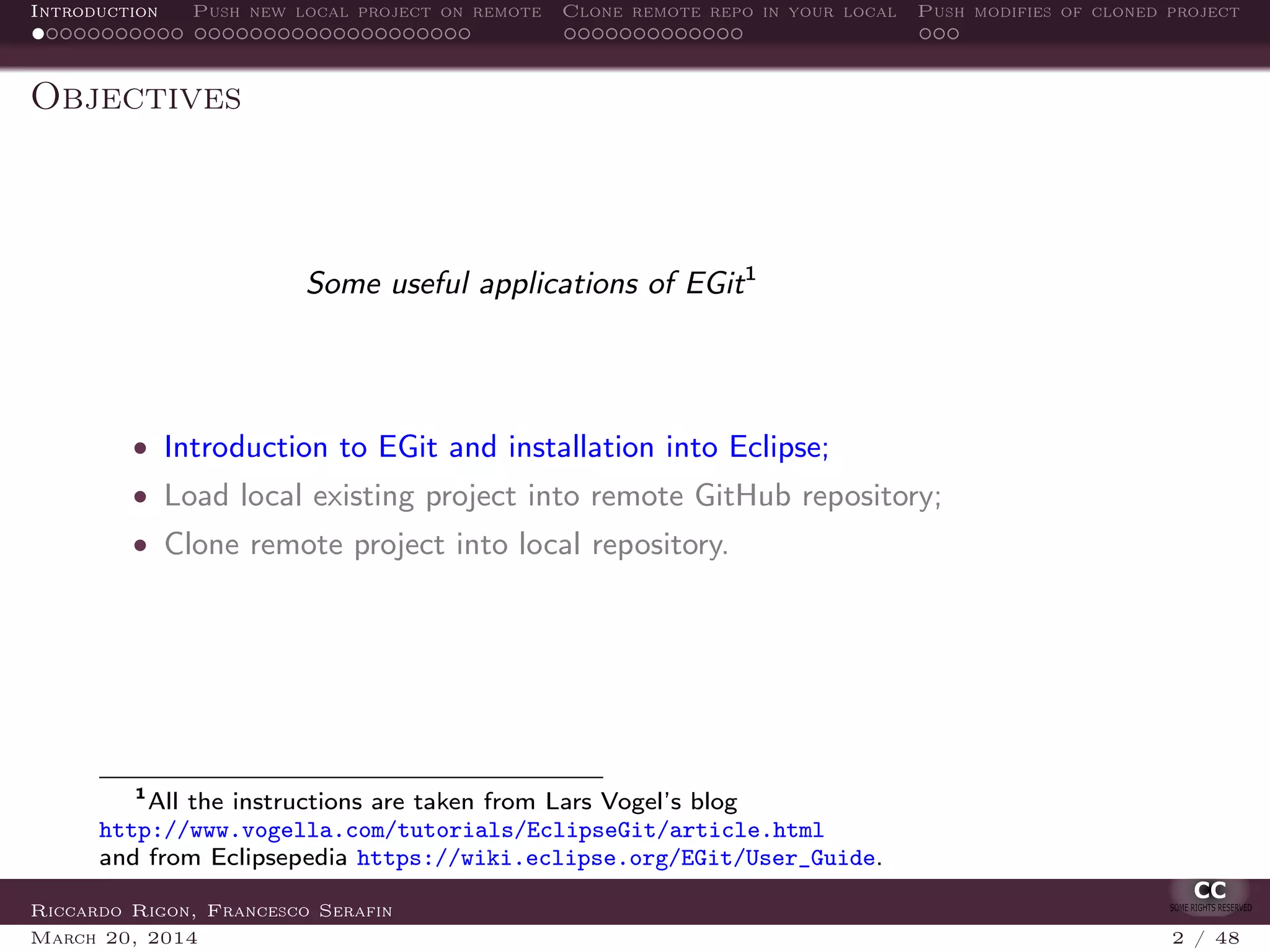 Introduction Push new local project on remote Clone remote repo in your local Push modifies of cloned project
Objectives
Some useful applications of EGit1
• Introduction to EGit and installation into Eclipse;
• Load local existing project into remote GitHub repository;
• Clone remote project into local repository.
1
All the instructions are taken from Lars Vogel’s blog
http://www.vogella.com/tutorials/EclipseGit/article.html
and from Eclipsepedia https://wiki.eclipse.org/EGit/User_Guide.
Riccardo Rigon, Francesco Serafin
March 20, 2014 2 / 48
 