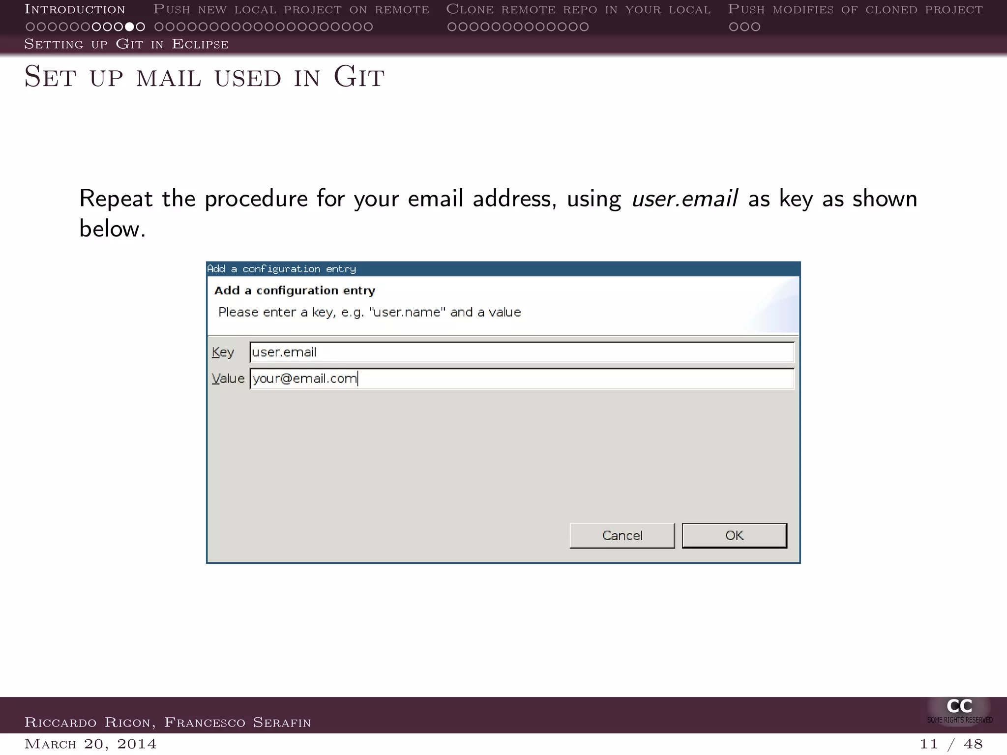 Introduction Push new local project on remote Clone remote repo in your local Push modifies of cloned project
Setting up Git in Eclipse
Set up mail used in Git
Repeat the procedure for your email address, using user.email as key as shown
below.
Riccardo Rigon, Francesco Serafin
March 20, 2014 11 / 48
 