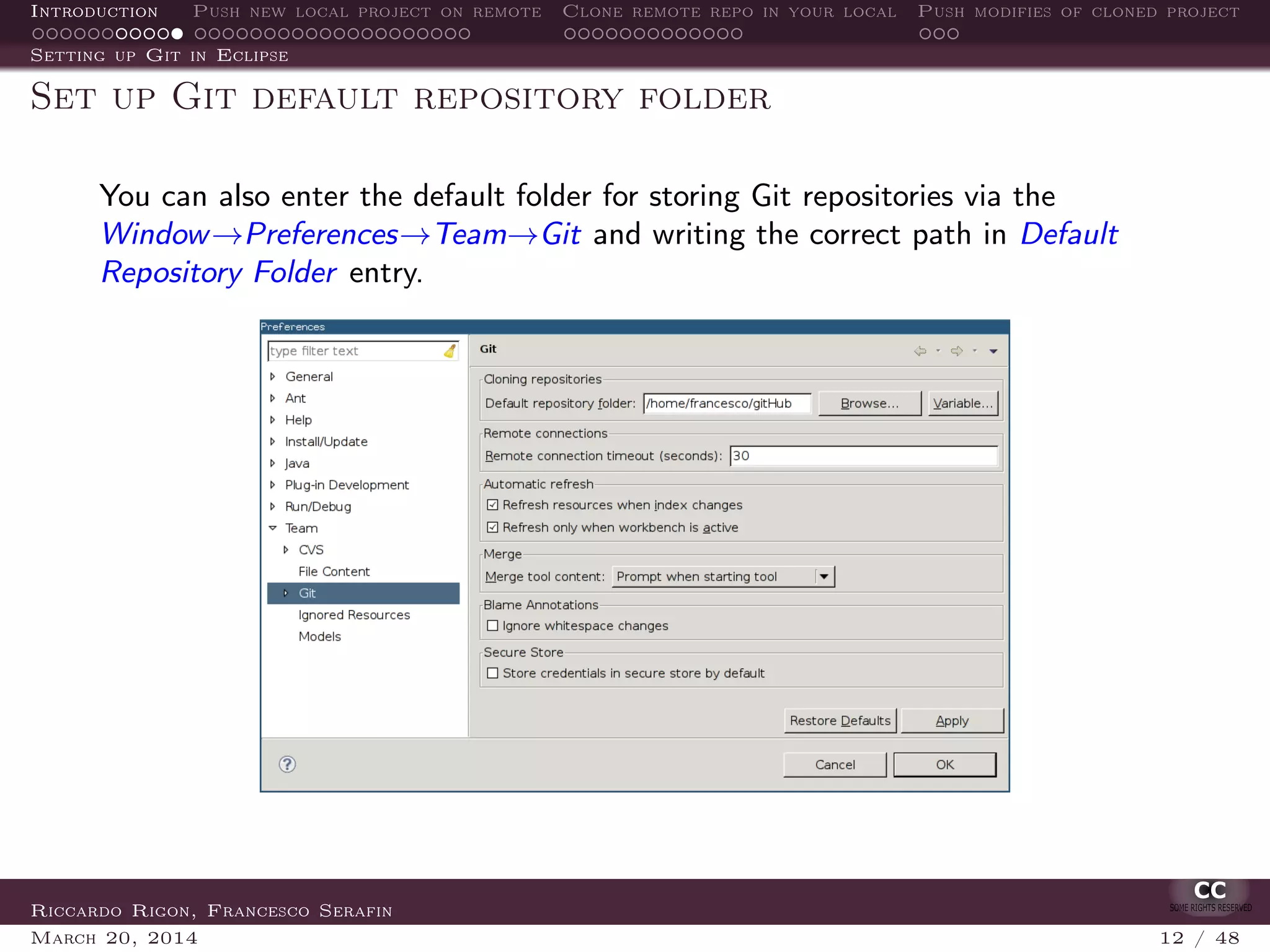 Introduction Push new local project on remote Clone remote repo in your local Push modifies of cloned project
Setting up Git in Eclipse
Set up Git default repository folder
You can also enter the default folder for storing Git repositories via the
Window→Preferences→Team→Git and writing the correct path in Default
Repository Folder entry.
Riccardo Rigon, Francesco Serafin
March 20, 2014 12 / 48
 