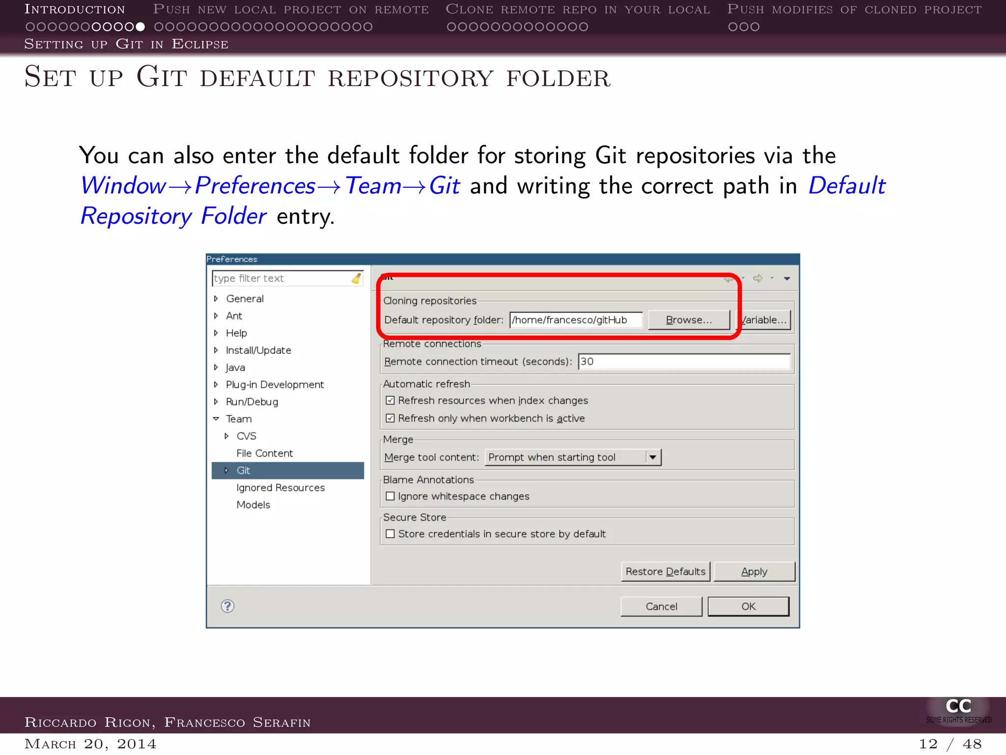 Introduction Push new local project on remote Clone remote repo in your local Push modifies of cloned project
Setting up Git in Eclipse
Set up Git default repository folder
You can also enter the default folder for storing Git repositories via the
Window→Preferences→Team→Git and writing the correct path in Default
Repository Folder entry.
Riccardo Rigon, Francesco Serafin
March 20, 2014 12 / 48
 