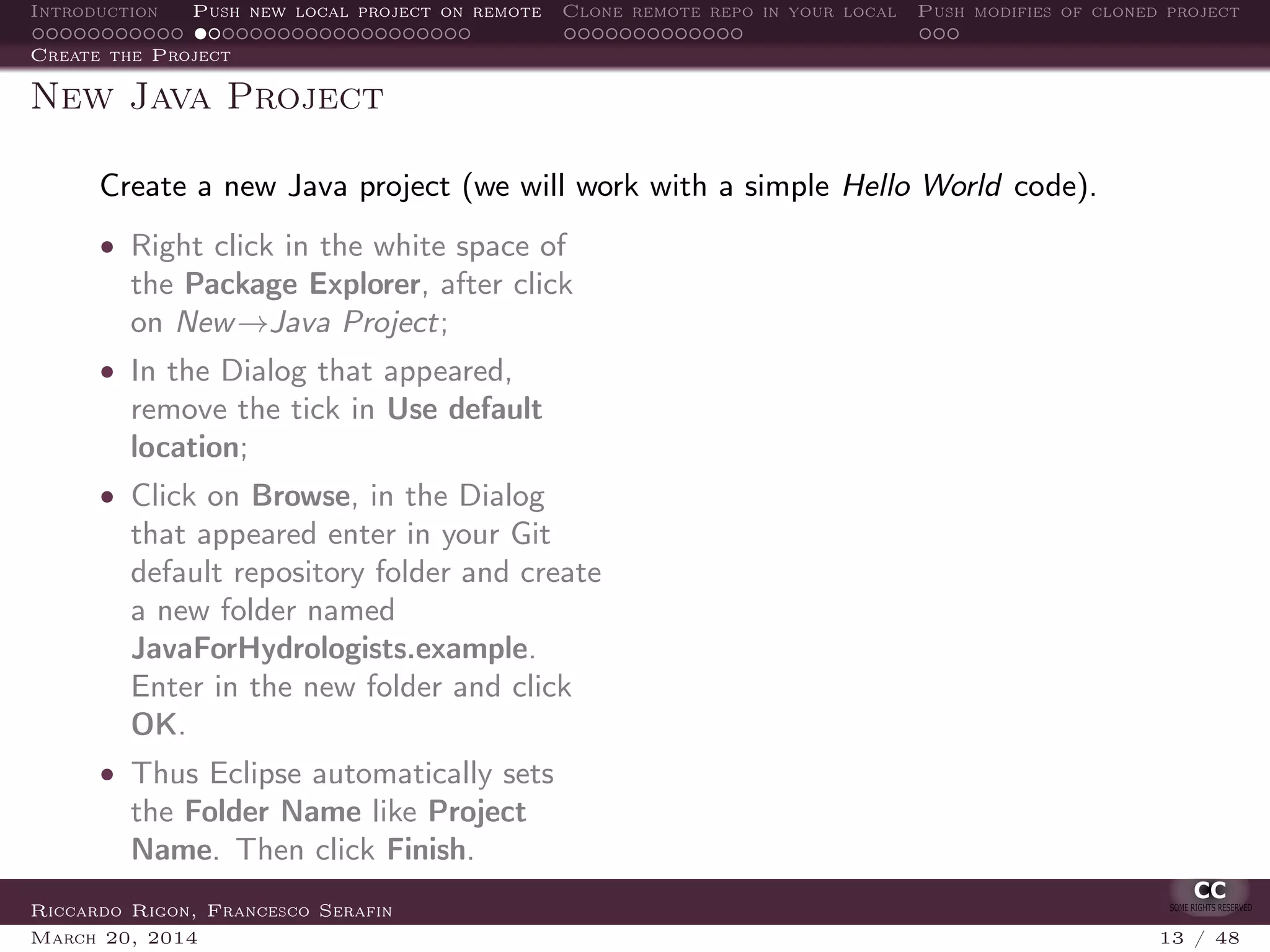 Introduction Push new local project on remote Clone remote repo in your local Push modifies of cloned project
Create the Project
New Java Project
Create a new Java project (we will work with a simple Hello World code).
• Right click in the white space of
the Package Explorer, after click
on New→Java Project;
• In the Dialog that appeared,
remove the tick in Use default
location;
• Click on Browse, in the Dialog
that appeared enter in your Git
default repository folder and create
a new folder named
JavaForHydrologists.example.
Enter in the new folder and click
OK.
• Thus Eclipse automatically sets
the Folder Name like Project
Name. Then click Finish.
Riccardo Rigon, Francesco Serafin
March 20, 2014 13 / 48
 