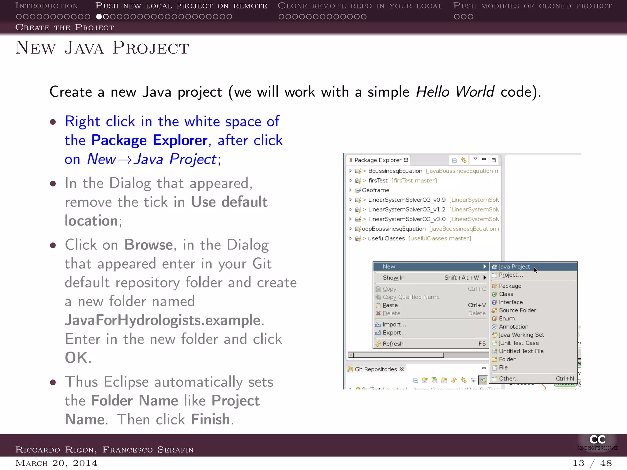 Introduction Push new local project on remote Clone remote repo in your local Push modifies of cloned project
Create the Project
New Java Project
Create a new Java project (we will work with a simple Hello World code).
• Right click in the white space of
the Package Explorer, after click
on New→Java Project;
• In the Dialog that appeared,
remove the tick in Use default
location;
• Click on Browse, in the Dialog
that appeared enter in your Git
default repository folder and create
a new folder named
JavaForHydrologists.example.
Enter in the new folder and click
OK.
• Thus Eclipse automatically sets
the Folder Name like Project
Name. Then click Finish.
Riccardo Rigon, Francesco Serafin
March 20, 2014 13 / 48
 