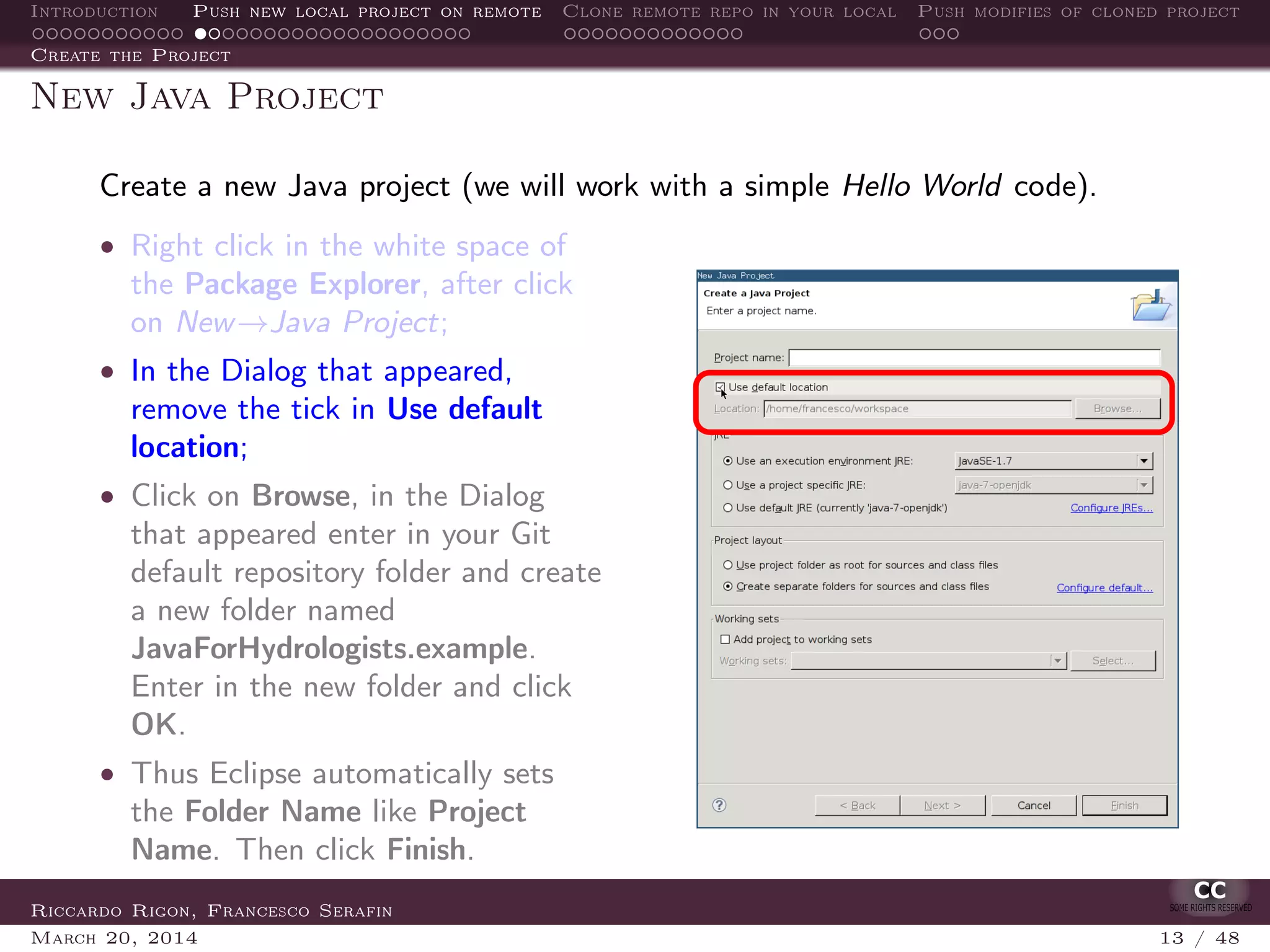 Introduction Push new local project on remote Clone remote repo in your local Push modifies of cloned project
Create the Project
New Java Project
Create a new Java project (we will work with a simple Hello World code).
• Right click in the white space of
the Package Explorer, after click
on New→Java Project;
• In the Dialog that appeared,
remove the tick in Use default
location;
• Click on Browse, in the Dialog
that appeared enter in your Git
default repository folder and create
a new folder named
JavaForHydrologists.example.
Enter in the new folder and click
OK.
• Thus Eclipse automatically sets
the Folder Name like Project
Name. Then click Finish.
Riccardo Rigon, Francesco Serafin
March 20, 2014 13 / 48
 