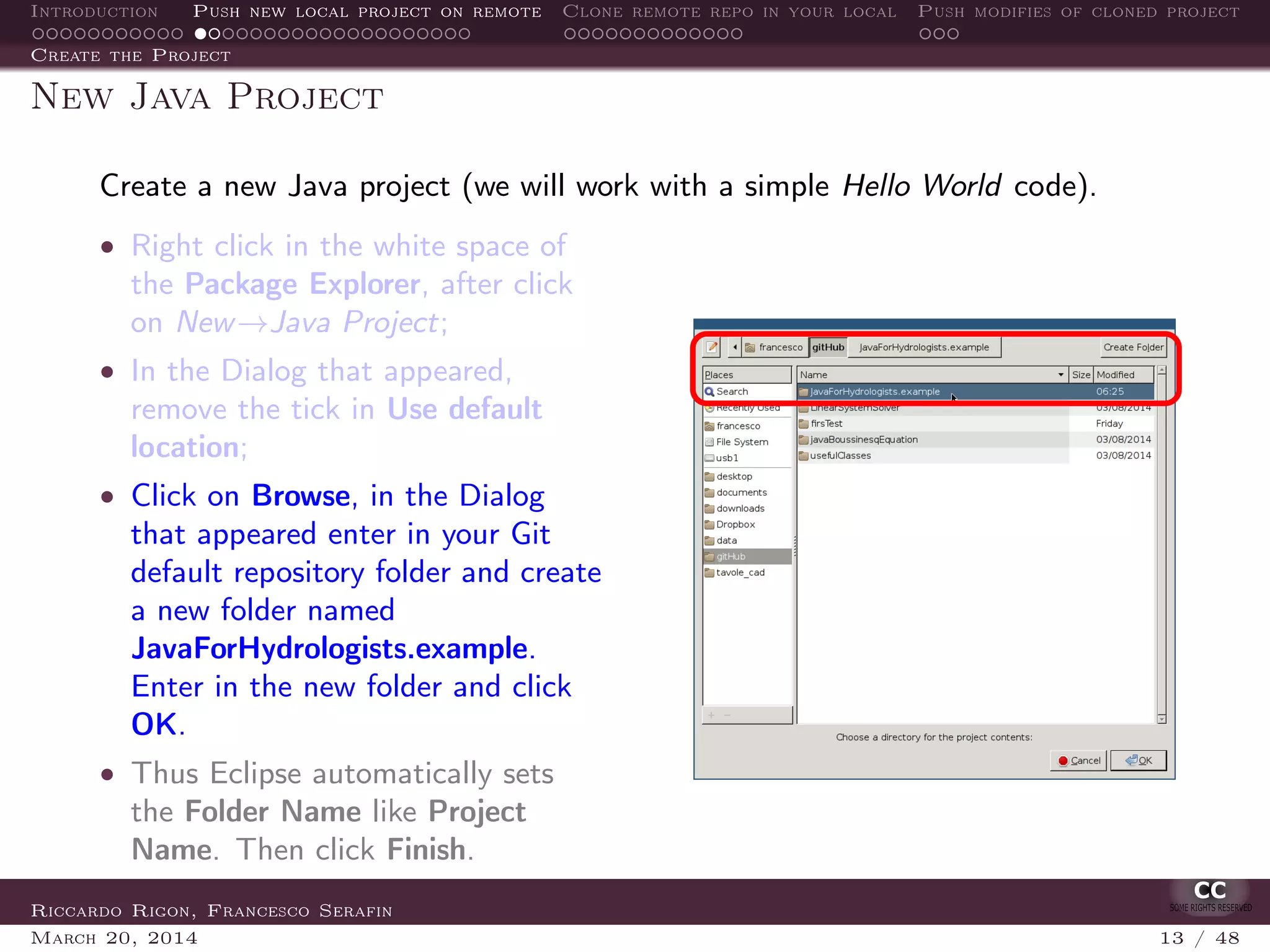 Introduction Push new local project on remote Clone remote repo in your local Push modifies of cloned project
Create the Project
New Java Project
Create a new Java project (we will work with a simple Hello World code).
• Right click in the white space of
the Package Explorer, after click
on New→Java Project;
• In the Dialog that appeared,
remove the tick in Use default
location;
• Click on Browse, in the Dialog
that appeared enter in your Git
default repository folder and create
a new folder named
JavaForHydrologists.example.
Enter in the new folder and click
OK.
• Thus Eclipse automatically sets
the Folder Name like Project
Name. Then click Finish.
Riccardo Rigon, Francesco Serafin
March 20, 2014 13 / 48
 