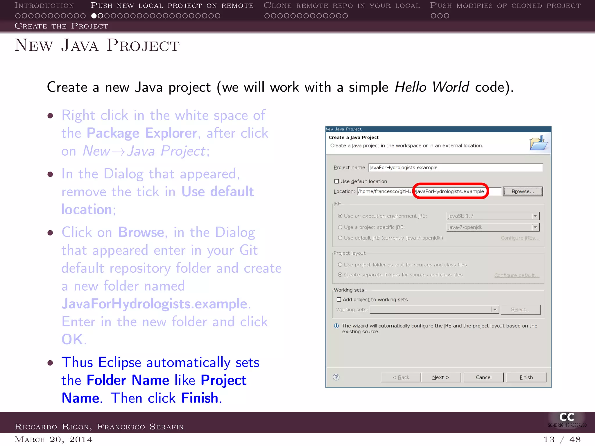 Introduction Push new local project on remote Clone remote repo in your local Push modifies of cloned project
Create the Project
New Java Project
Create a new Java project (we will work with a simple Hello World code).
• Right click in the white space of
the Package Explorer, after click
on New→Java Project;
• In the Dialog that appeared,
remove the tick in Use default
location;
• Click on Browse, in the Dialog
that appeared enter in your Git
default repository folder and create
a new folder named
JavaForHydrologists.example.
Enter in the new folder and click
OK.
• Thus Eclipse automatically sets
the Folder Name like Project
Name. Then click Finish.
Riccardo Rigon, Francesco Serafin
March 20, 2014 13 / 48
 