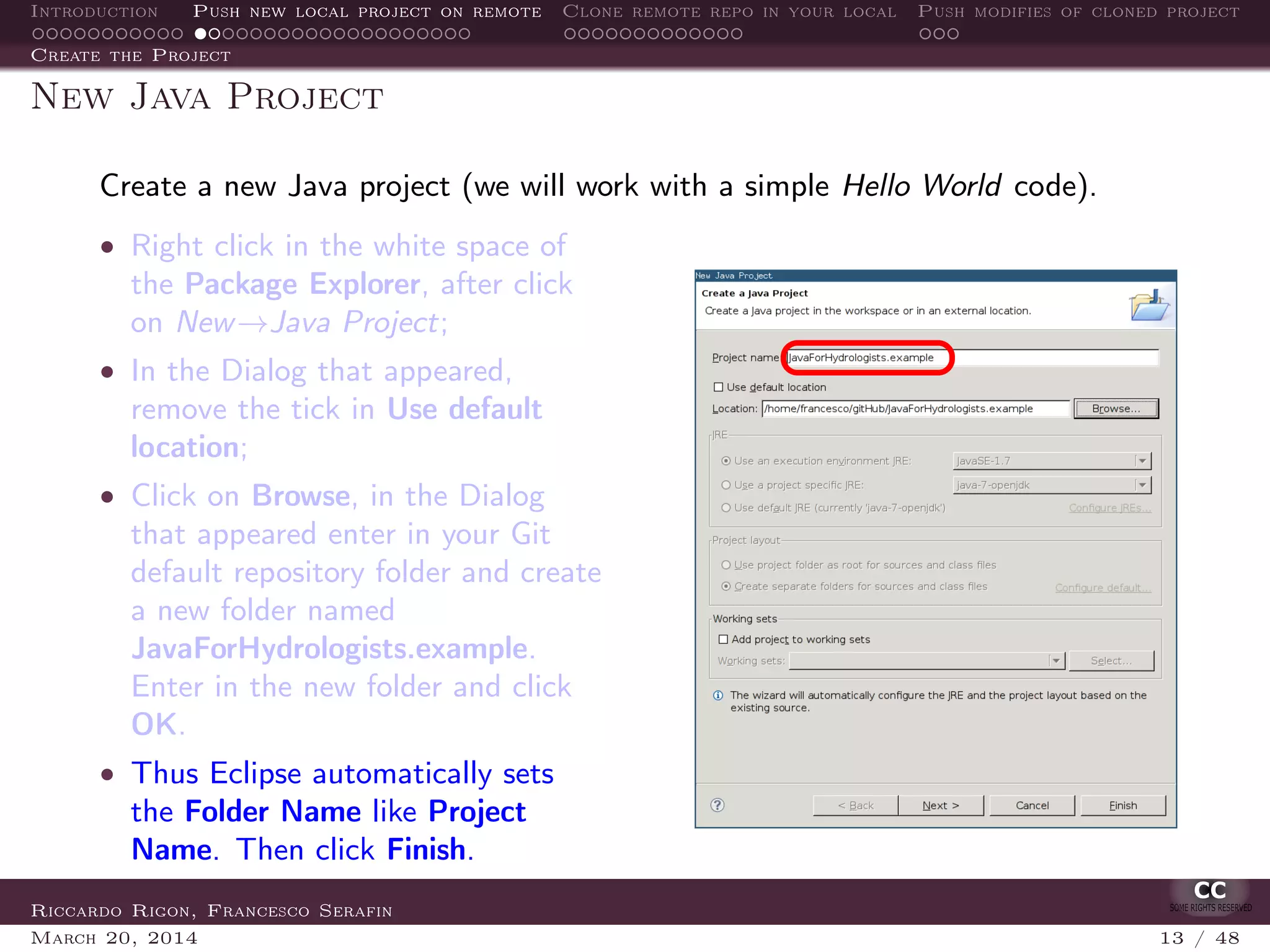 Introduction Push new local project on remote Clone remote repo in your local Push modifies of cloned project
Create the Project
New Java Project
Create a new Java project (we will work with a simple Hello World code).
• Right click in the white space of
the Package Explorer, after click
on New→Java Project;
• In the Dialog that appeared,
remove the tick in Use default
location;
• Click on Browse, in the Dialog
that appeared enter in your Git
default repository folder and create
a new folder named
JavaForHydrologists.example.
Enter in the new folder and click
OK.
• Thus Eclipse automatically sets
the Folder Name like Project
Name. Then click Finish.
Riccardo Rigon, Francesco Serafin
March 20, 2014 13 / 48
 
