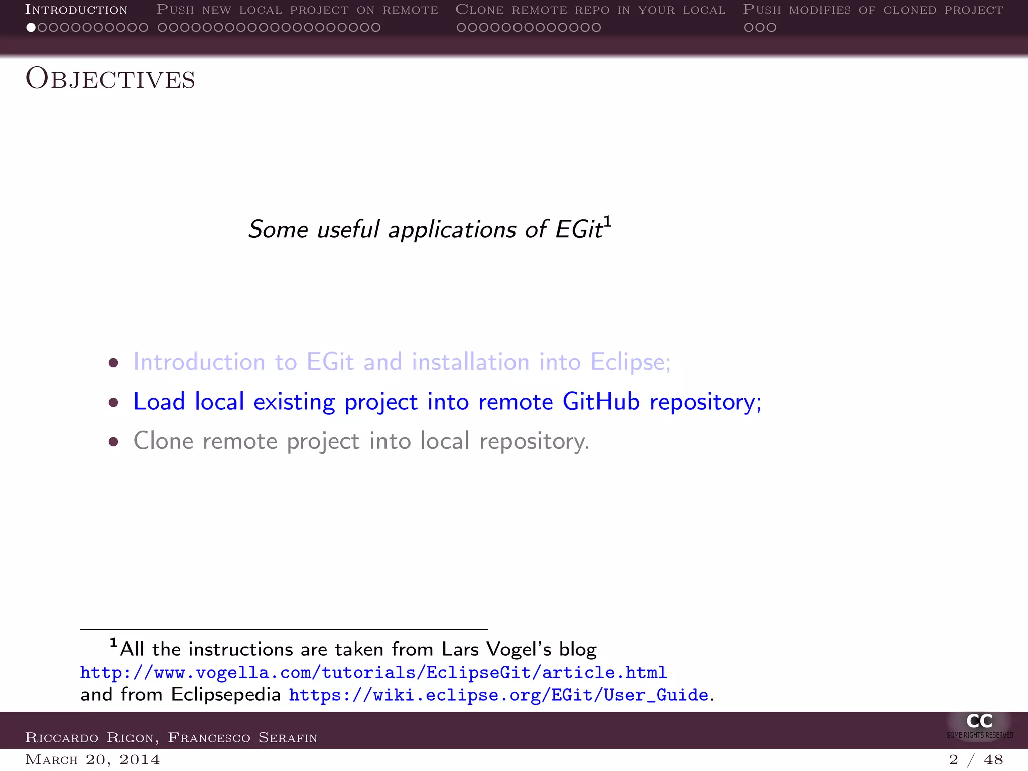 Introduction Push new local project on remote Clone remote repo in your local Push modifies of cloned project
Objectives
Some useful applications of EGit1
• Introduction to EGit and installation into Eclipse;
• Load local existing project into remote GitHub repository;
• Clone remote project into local repository.
1
All the instructions are taken from Lars Vogel’s blog
http://www.vogella.com/tutorials/EclipseGit/article.html
and from Eclipsepedia https://wiki.eclipse.org/EGit/User_Guide.
Riccardo Rigon, Francesco Serafin
March 20, 2014 2 / 48
 