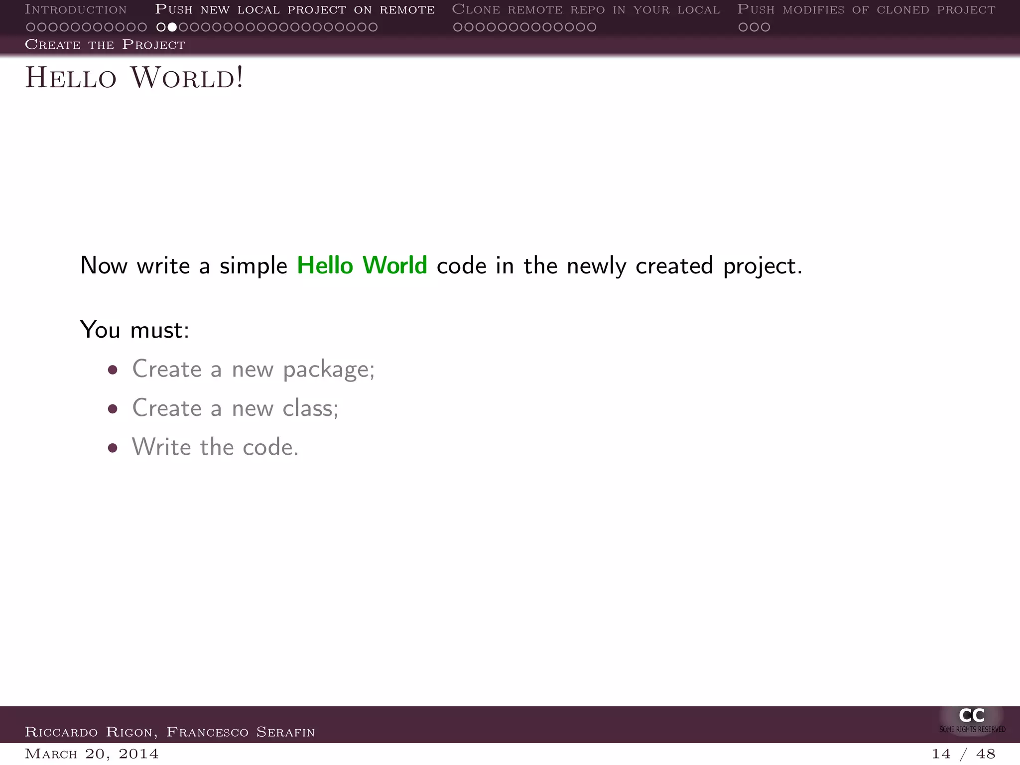 Introduction Push new local project on remote Clone remote repo in your local Push modifies of cloned project
Create the Project
Hello World!
Now write a simple Hello World code in the newly created project.
You must:
• Create a new package;
• Create a new class;
• Write the code.
Riccardo Rigon, Francesco Serafin
March 20, 2014 14 / 48
 