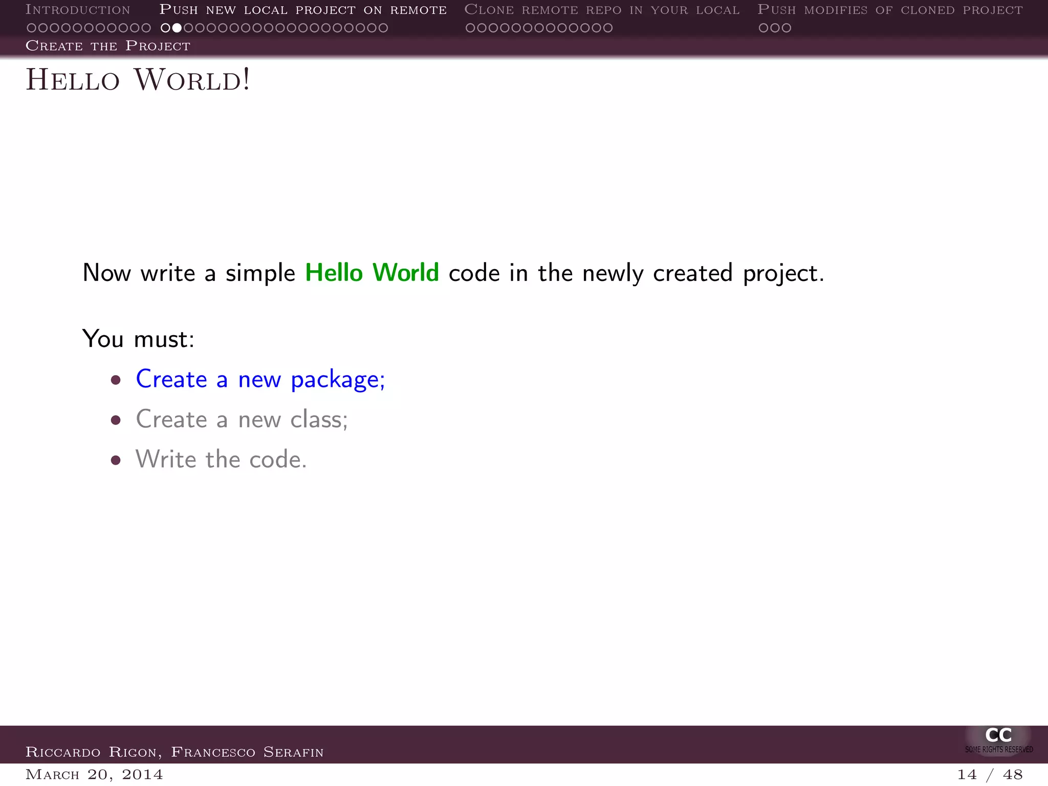 Introduction Push new local project on remote Clone remote repo in your local Push modifies of cloned project
Create the Project
Hello World!
Now write a simple Hello World code in the newly created project.
You must:
• Create a new package;
• Create a new class;
• Write the code.
Riccardo Rigon, Francesco Serafin
March 20, 2014 14 / 48
 