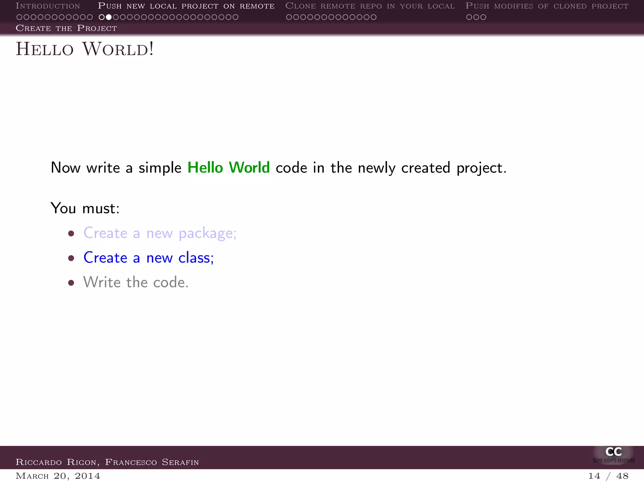 Introduction Push new local project on remote Clone remote repo in your local Push modifies of cloned project
Create the Project
Hello World!
Now write a simple Hello World code in the newly created project.
You must:
• Create a new package;
• Create a new class;
• Write the code.
Riccardo Rigon, Francesco Serafin
March 20, 2014 14 / 48
 