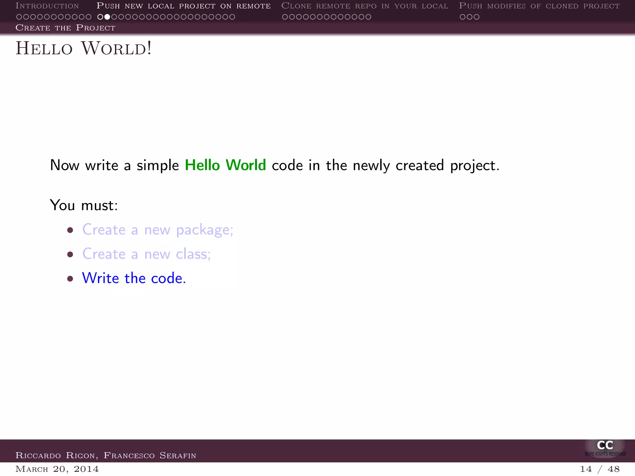 Introduction Push new local project on remote Clone remote repo in your local Push modifies of cloned project
Create the Project
Hello World!
Now write a simple Hello World code in the newly created project.
You must:
• Create a new package;
• Create a new class;
• Write the code.
Riccardo Rigon, Francesco Serafin
March 20, 2014 14 / 48
 