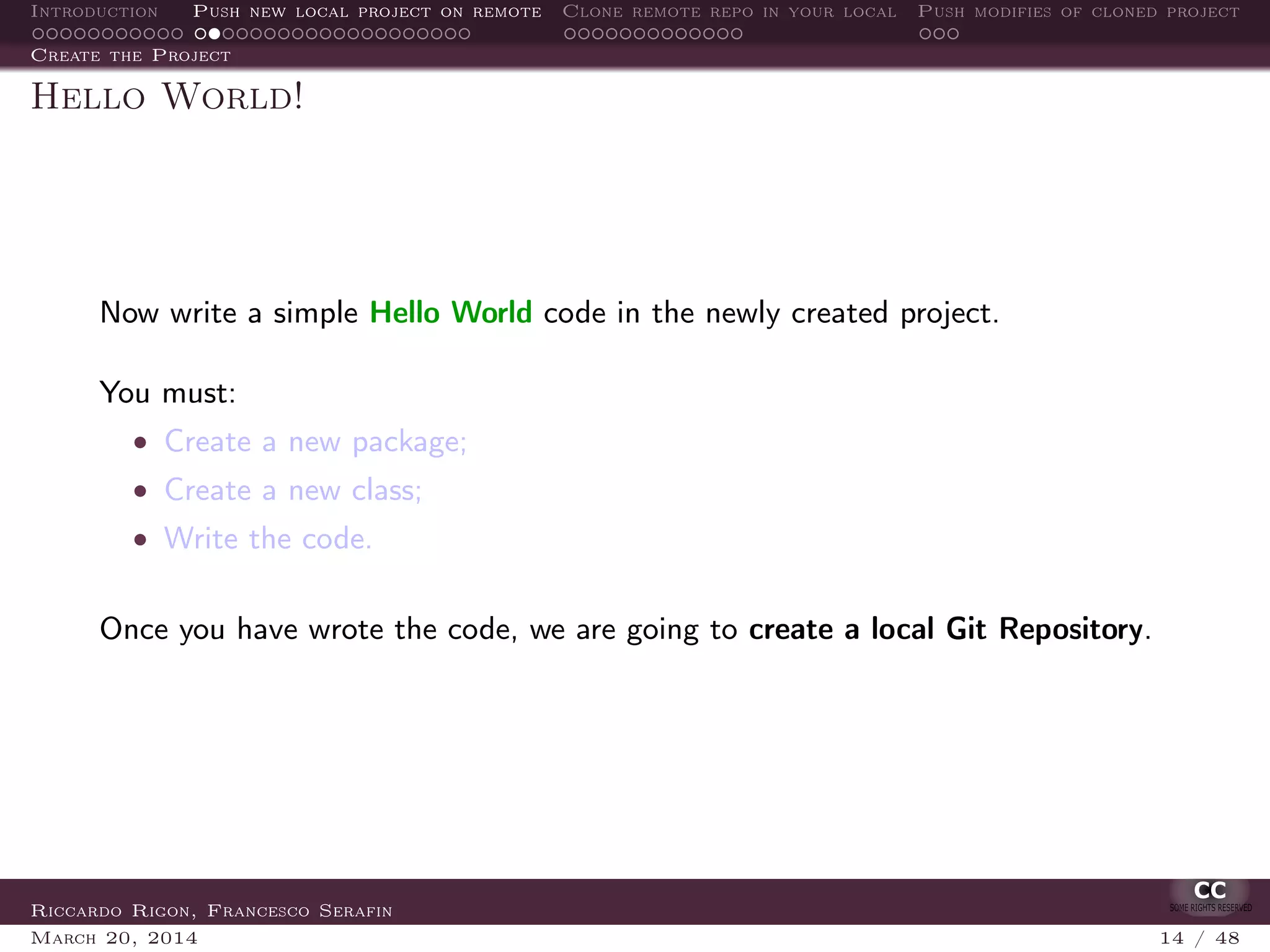 Introduction Push new local project on remote Clone remote repo in your local Push modifies of cloned project
Create the Project
Hello World!
Now write a simple Hello World code in the newly created project.
You must:
• Create a new package;
• Create a new class;
• Write the code.
Once you have wrote the code, we are going to create a local Git Repository.
Riccardo Rigon, Francesco Serafin
March 20, 2014 14 / 48
 