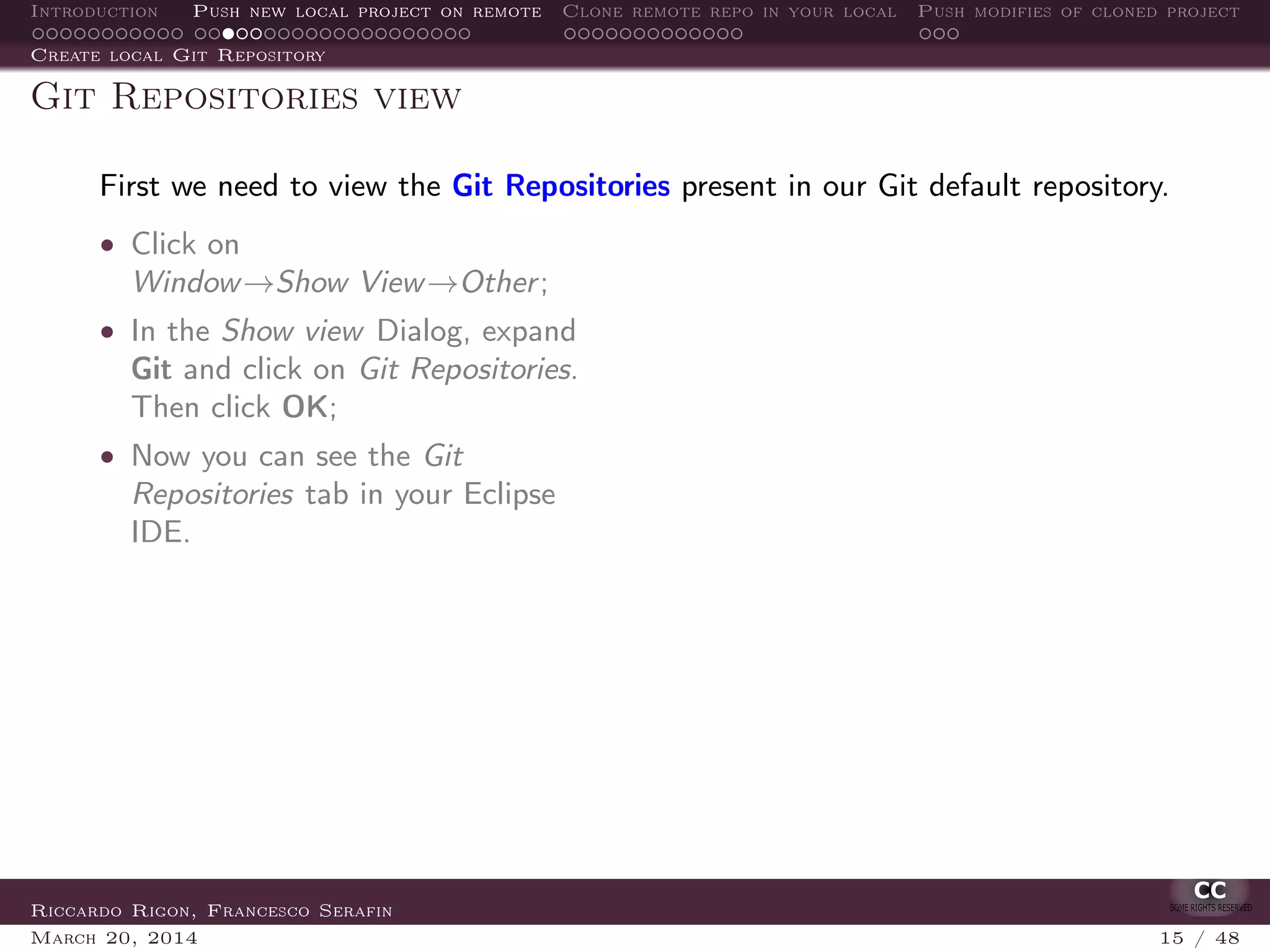 Introduction Push new local project on remote Clone remote repo in your local Push modifies of cloned project
Create local Git Repository
Git Repositories view
First we need to view the Git Repositories present in our Git default repository.
• Click on
Window→Show View→Other;
• In the Show view Dialog, expand
Git and click on Git Repositories.
Then click OK;
• Now you can see the Git
Repositories tab in your Eclipse
IDE.
Riccardo Rigon, Francesco Serafin
March 20, 2014 15 / 48
 